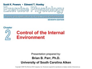 Scott K. Powers • Edward T. HowleyScott K. Powers • Edward T. Howley
Theory and Application to Fitness and PerformanceTheory and Application to Fitness and Performance
SEVENTH EDITION
Chapter
Presentation prepared by:
Brian B. Parr, Ph.D.
University of South Carolina Aiken
Copyright ©2009 The McGraw-Hill Companies, Inc. Permission required for reproduction or display outside of classroom use.
Control of the Internal
Environment
 
