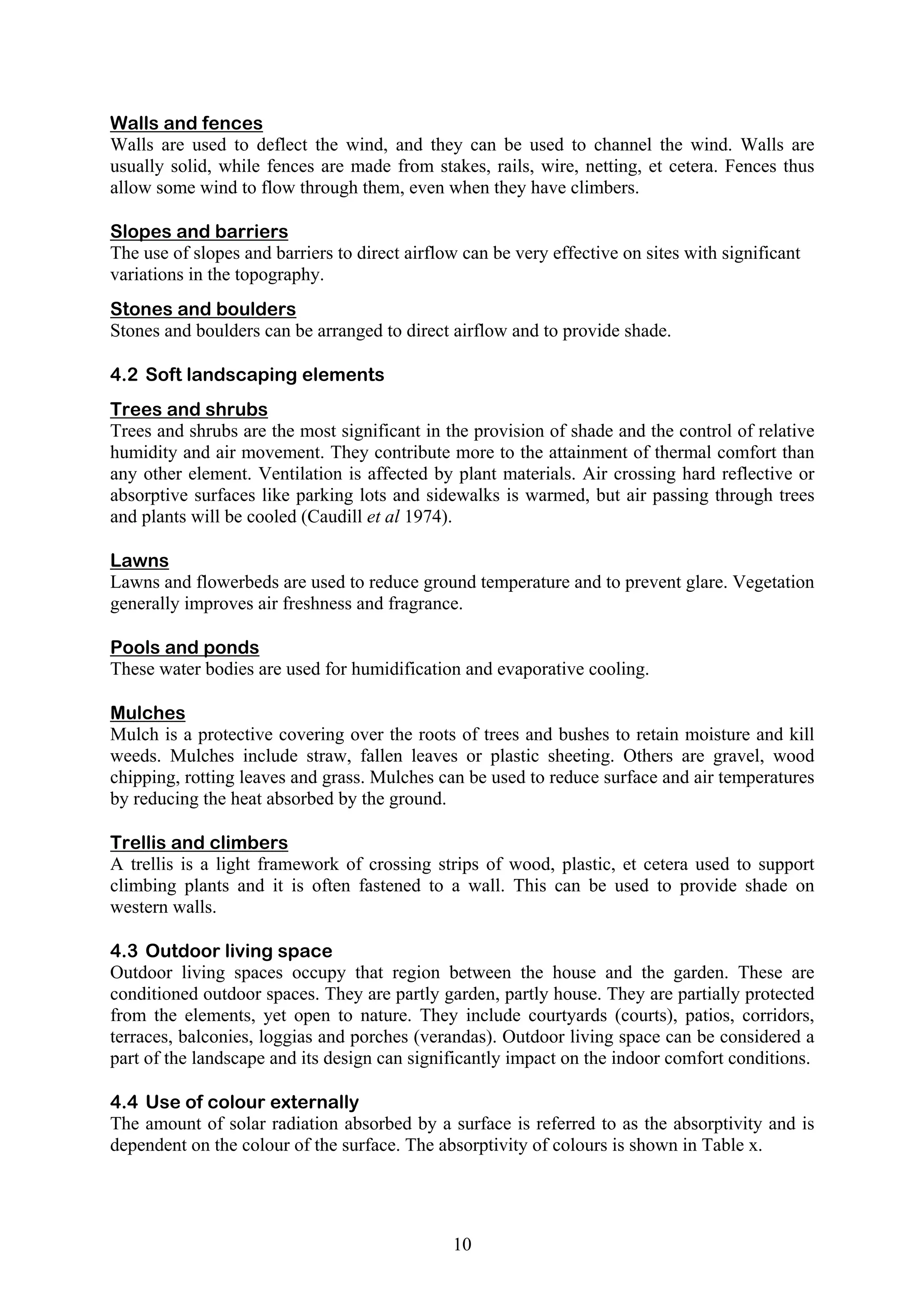 Walls and fences 
Walls are used to deflect the wind, and they can be used to channel the wind. Walls are 
usually solid, while fences are made from stakes, rails, wire, netting, et cetera. Fences thus 
allow some wind to flow through them, even when they have climbers. 
Slopes and barriers 
The use of slopes and barriers to direct airflow can be very effective on sites with significant 
variations in the topography. 
Stones and boulders 
Stones and boulders can be arranged to direct airflow and to provide shade. 
4.2 Soft landscaping elements 
Trees and shrubs 
Trees and shrubs are the most significant in the provision of shade and the control of relative 
humidity and air movement. They contribute more to the attainment of thermal comfort than 
any other element. Ventilation is affected by plant materials. Air crossing hard reflective or 
absorptive surfaces like parking lots and sidewalks is warmed, but air passing through trees 
and plants will be cooled (Caudill et al 1974). 
Lawns 
Lawns and flowerbeds are used to reduce ground temperature and to prevent glare. Vegetation 
generally improves air freshness and fragrance. 
Pools and ponds 
These water bodies are used for humidification and evaporative cooling. 
Mulches 
Mulch is a protective covering over the roots of trees and bushes to retain moisture and kill 
weeds. Mulches include straw, fallen leaves or plastic sheeting. Others are gravel, wood 
chipping, rotting leaves and grass. Mulches can be used to reduce surface and air temperatures 
by reducing the heat absorbed by the ground. 
Trellis and climbers 
A trellis is a light framework of crossing strips of wood, plastic, et cetera used to support 
climbing plants and it is often fastened to a wall. This can be used to provide shade on 
western walls. 
4.3 Outdoor living space 
Outdoor living spaces occupy that region between the house and the garden. These are 
conditioned outdoor spaces. They are partly garden, partly house. They are partially protected 
from the elements, yet open to nature. They include courtyards (courts), patios, corridors, 
terraces, balconies, loggias and porches (verandas). Outdoor living space can be considered a 
part of the landscape and its design can significantly impact on the indoor comfort conditions. 
4.4 Use of colour externally 
The amount of solar radiation absorbed by a surface is referred to as the absorptivity and is 
dependent on the colour of the surface. The absorptivity of colours is shown in Table x. 
10 
 