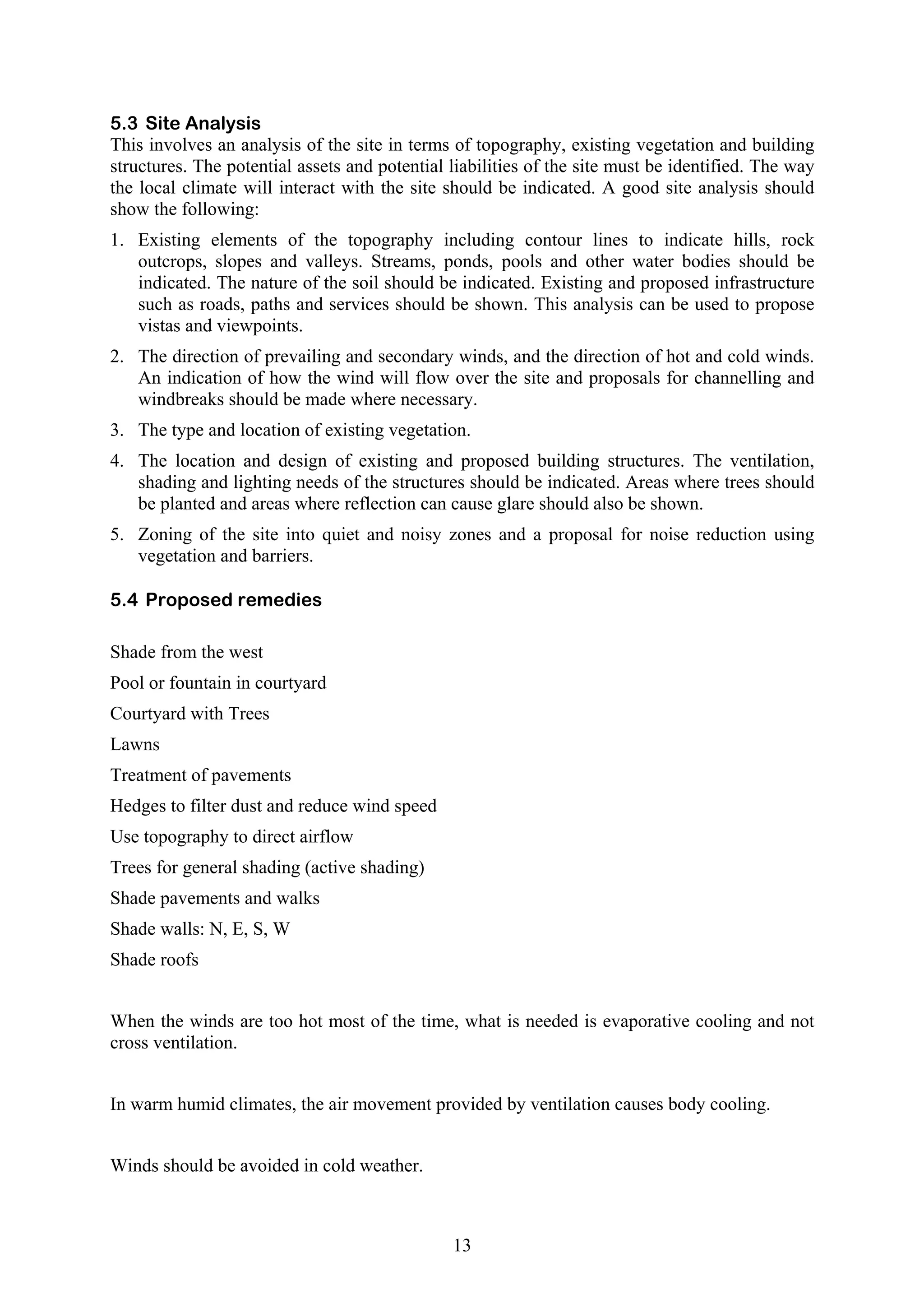 5.3 Site Analysis 
This involves an analysis of the site in terms of topography, existing vegetation and building 
structures. The potential assets and potential liabilities of the site must be identified. The way 
the local climate will interact with the site should be indicated. A good site analysis should 
show the following: 
1. Existing elements of the topography including contour lines to indicate hills, rock 
outcrops, slopes and valleys. Streams, ponds, pools and other water bodies should be 
indicated. The nature of the soil should be indicated. Existing and proposed infrastructure 
such as roads, paths and services should be shown. This analysis can be used to propose 
vistas and viewpoints. 
2. The direction of prevailing and secondary winds, and the direction of hot and cold winds. 
An indication of how the wind will flow over the site and proposals for channelling and 
windbreaks should be made where necessary. 
3. The type and location of existing vegetation. 
4. The location and design of existing and proposed building structures. The ventilation, 
shading and lighting needs of the structures should be indicated. Areas where trees should 
be planted and areas where reflection can cause glare should also be shown. 
5. Zoning of the site into quiet and noisy zones and a proposal for noise reduction using 
13 
vegetation and barriers. 
5.4 Proposed remedies 
Shade from the west 
Pool or fountain in courtyard 
Courtyard with Trees 
Lawns 
Treatment of pavements 
Hedges to filter dust and reduce wind speed 
Use topography to direct airflow 
Trees for general shading (active shading) 
Shade pavements and walks 
Shade walls: N, E, S, W 
Shade roofs 
When the winds are too hot most of the time, what is needed is evaporative cooling and not 
cross ventilation. 
In warm humid climates, the air movement provided by ventilation causes body cooling. 
Winds should be avoided in cold weather. 
 