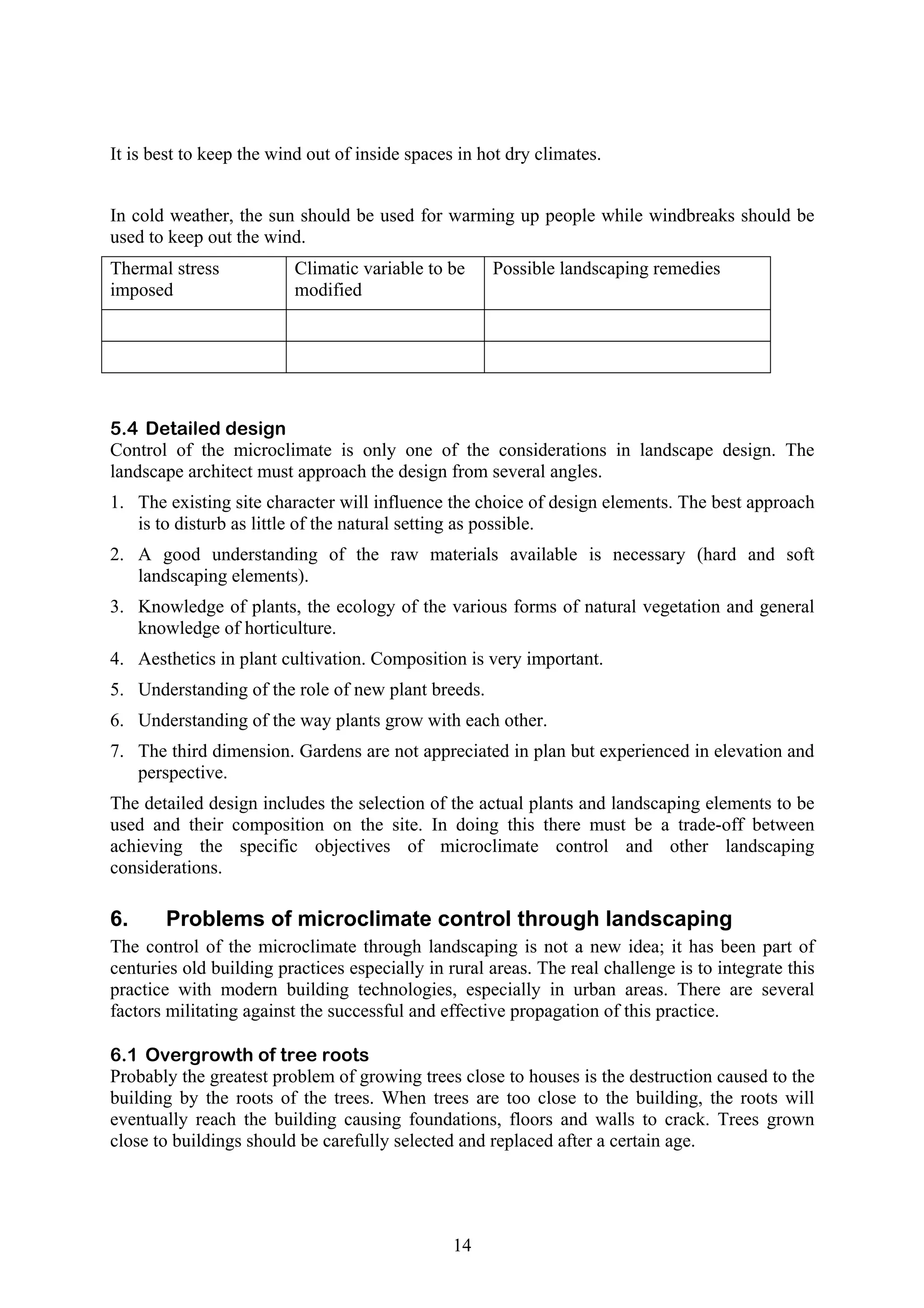 It is best to keep the wind out of inside spaces in hot dry climates. 
In cold weather, the sun should be used for warming up people while windbreaks should be 
used to keep out the wind. 
Thermal stress 
Climatic variable to be 
imposed 
modified 
14 
Possible landscaping remedies 
5.4 Detailed design 
Control of the microclimate is only one of the considerations in landscape design. The 
landscape architect must approach the design from several angles. 
1. The existing site character will influence the choice of design elements. The best approach 
is to disturb as little of the natural setting as possible. 
2. A good understanding of the raw materials available is necessary (hard and soft 
landscaping elements). 
3. Knowledge of plants, the ecology of the various forms of natural vegetation and general 
knowledge of horticulture. 
4. Aesthetics in plant cultivation. Composition is very important. 
5. Understanding of the role of new plant breeds. 
6. Understanding of the way plants grow with each other. 
7. The third dimension. Gardens are not appreciated in plan but experienced in elevation and 
perspective. 
The detailed design includes the selection of the actual plants and landscaping elements to be 
used and their composition on the site. In doing this there must be a trade-off between 
achieving the specific objectives of microclimate control and other landscaping 
considerations. 
6. Problems of microclimate control through landscaping 
The control of the microclimate through landscaping is not a new idea; it has been part of 
centuries old building practices especially in rural areas. The real challenge is to integrate this 
practice with modern building technologies, especially in urban areas. There are several 
factors militating against the successful and effective propagation of this practice. 
6.1 Overgrowth of tree roots 
Probably the greatest problem of growing trees close to houses is the destruction caused to the 
building by the roots of the trees. When trees are too close to the building, the roots will 
eventually reach the building causing foundations, floors and walls to crack. Trees grown 
close to buildings should be carefully selected and replaced after a certain age. 
 