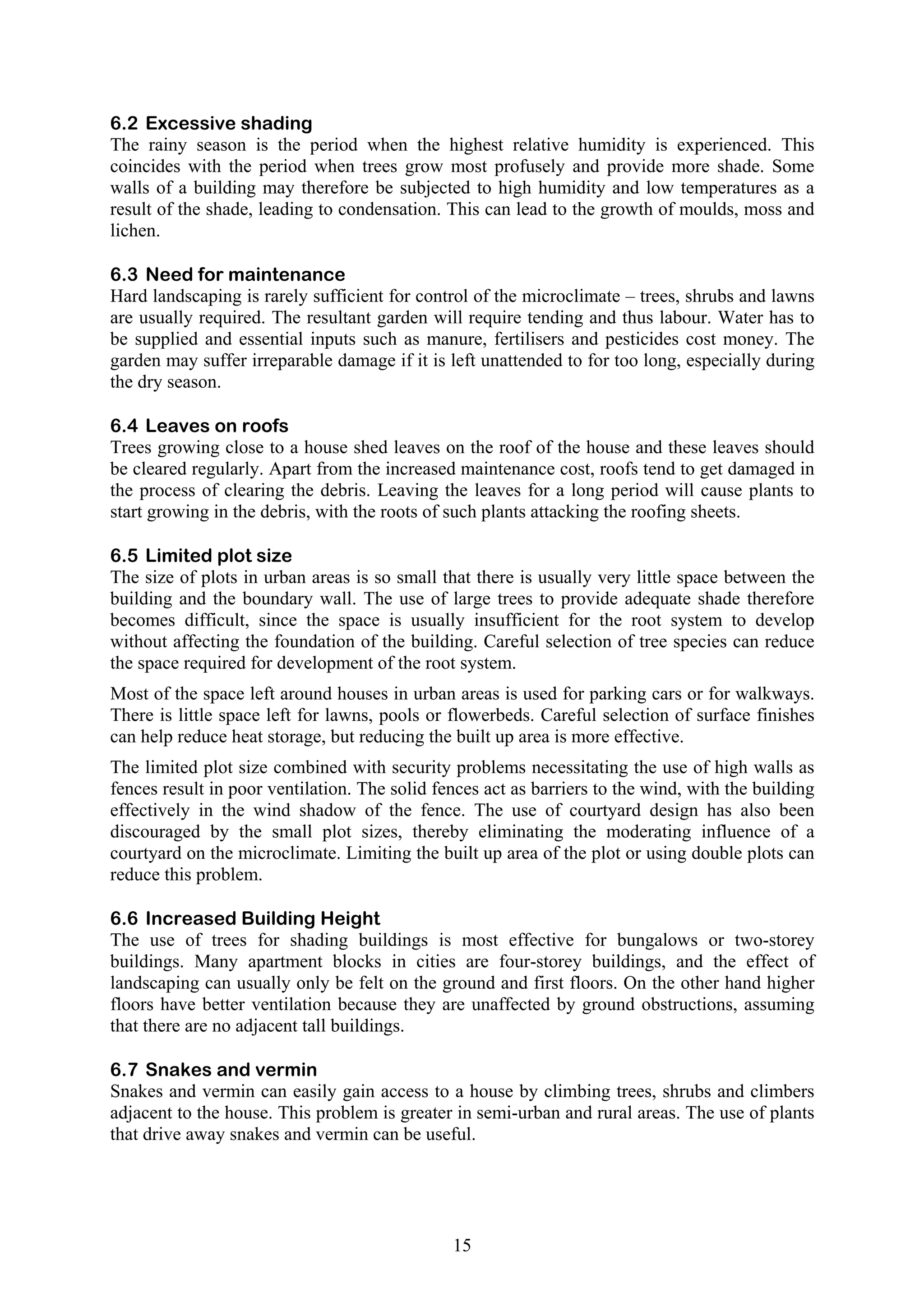 6.2 Excessive shading 
The rainy season is the period when the highest relative humidity is experienced. This 
coincides with the period when trees grow most profusely and provide more shade. Some 
walls of a building may therefore be subjected to high humidity and low temperatures as a 
result of the shade, leading to condensation. This can lead to the growth of moulds, moss and 
lichen. 
6.3 Need for maintenance 
Hard landscaping is rarely sufficient for control of the microclimate – trees, shrubs and lawns 
are usually required. The resultant garden will require tending and thus labour. Water has to 
be supplied and essential inputs such as manure, fertilisers and pesticides cost money. The 
garden may suffer irreparable damage if it is left unattended to for too long, especially during 
the dry season. 
6.4 Leaves on roofs 
Trees growing close to a house shed leaves on the roof of the house and these leaves should 
be cleared regularly. Apart from the increased maintenance cost, roofs tend to get damaged in 
the process of clearing the debris. Leaving the leaves for a long period will cause plants to 
start growing in the debris, with the roots of such plants attacking the roofing sheets. 
6.5 Limited plot size 
The size of plots in urban areas is so small that there is usually very little space between the 
building and the boundary wall. The use of large trees to provide adequate shade therefore 
becomes difficult, since the space is usually insufficient for the root system to develop 
without affecting the foundation of the building. Careful selection of tree species can reduce 
the space required for development of the root system. 
Most of the space left around houses in urban areas is used for parking cars or for walkways. 
There is little space left for lawns, pools or flowerbeds. Careful selection of surface finishes 
can help reduce heat storage, but reducing the built up area is more effective. 
The limited plot size combined with security problems necessitating the use of high walls as 
fences result in poor ventilation. The solid fences act as barriers to the wind, with the building 
effectively in the wind shadow of the fence. The use of courtyard design has also been 
discouraged by the small plot sizes, thereby eliminating the moderating influence of a 
courtyard on the microclimate. Limiting the built up area of the plot or using double plots can 
reduce this problem. 
6.6 Increased Building Height 
The use of trees for shading buildings is most effective for bungalows or two-storey 
buildings. Many apartment blocks in cities are four-storey buildings, and the effect of 
landscaping can usually only be felt on the ground and first floors. On the other hand higher 
floors have better ventilation because they are unaffected by ground obstructions, assuming 
that there are no adjacent tall buildings. 
6.7 Snakes and vermin 
Snakes and vermin can easily gain access to a house by climbing trees, shrubs and climbers 
adjacent to the house. This problem is greater in semi-urban and rural areas. The use of plants 
that drive away snakes and vermin can be useful. 
15 
 
