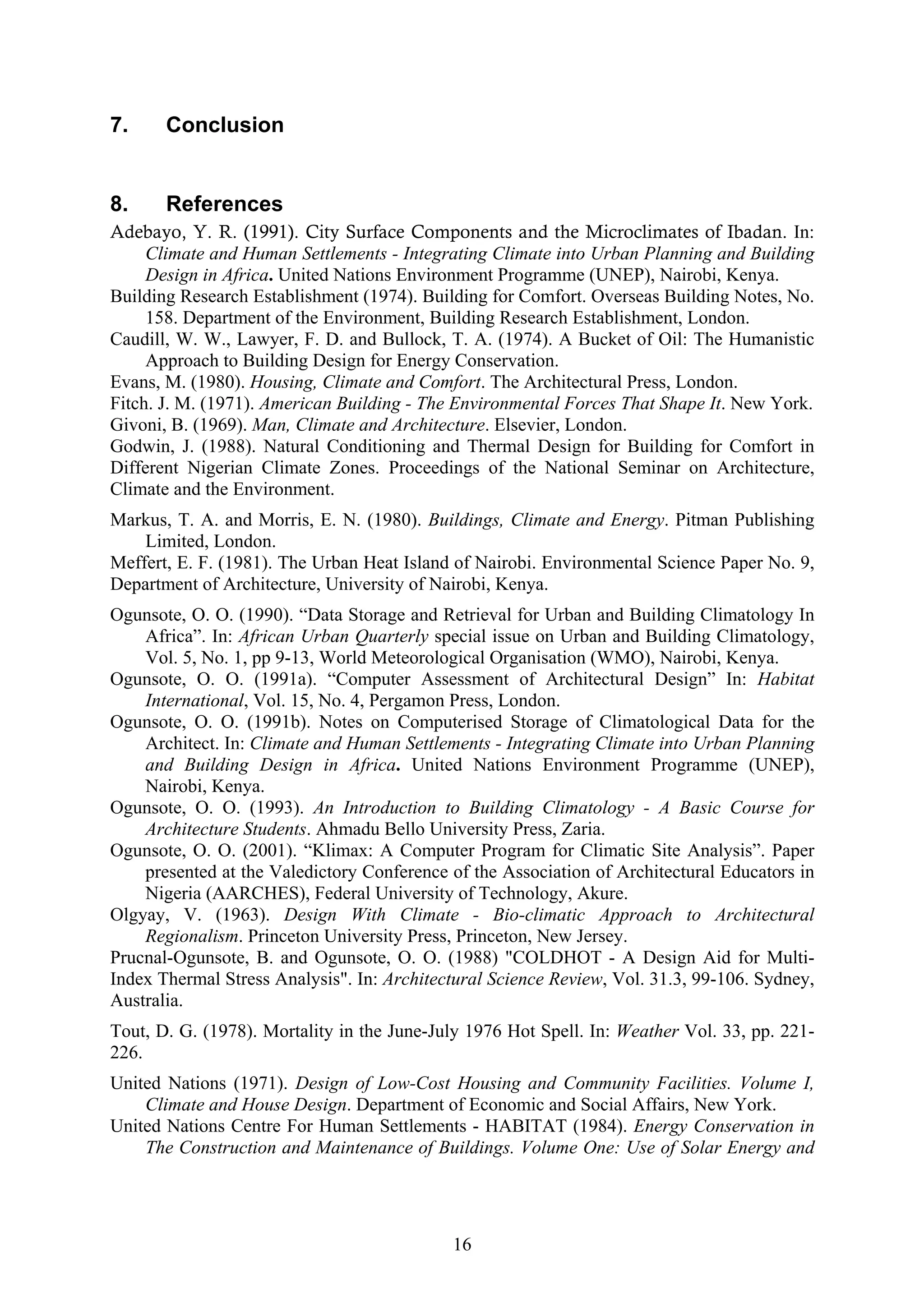 16 
7. Conclusion 
8. References 
Adebayo, Y. R. (1991). City Surface Components and the Microclimates of Ibadan. In: 
Climate and Human Settlements - Integrating Climate into Urban Planning and Building 
Design in Africa. United Nations Environment Programme (UNEP), Nairobi, Kenya. 
Building Research Establishment (1974). Building for Comfort. Overseas Building Notes, No. 
158. Department of the Environment, Building Research Establishment, London. 
Caudill, W. W., Lawyer, F. D. and Bullock, T. A. (1974). A Bucket of Oil: The Humanistic 
Approach to Building Design for Energy Conservation. 
Evans, M. (1980). Housing, Climate and Comfort. The Architectural Press, London. 
Fitch. J. M. (1971). American Building - The Environmental Forces That Shape It. New York. 
Givoni, B. (1969). Man, Climate and Architecture. Elsevier, London. 
Godwin, J. (1988). Natural Conditioning and Thermal Design for Building for Comfort in 
Different Nigerian Climate Zones. Proceedings of the National Seminar on Architecture, 
Climate and the Environment. 
Markus, T. A. and Morris, E. N. (1980). Buildings, Climate and Energy. Pitman Publishing 
Limited, London. 
Meffert, E. F. (1981). The Urban Heat Island of Nairobi. Environmental Science Paper No. 9, 
Department of Architecture, University of Nairobi, Kenya. 
Ogunsote, O. O. (1990). “Data Storage and Retrieval for Urban and Building Climatology In 
Africa”. In: African Urban Quarterly special issue on Urban and Building Climatology, 
Vol. 5, No. 1, pp 9-13, World Meteorological Organisation (WMO), Nairobi, Kenya. 
Ogunsote, O. O. (1991a). “Computer Assessment of Architectural Design” In: Habitat 
International, Vol. 15, No. 4, Pergamon Press, London. 
Ogunsote, O. O. (1991b). Notes on Computerised Storage of Climatological Data for the 
Architect. In: Climate and Human Settlements - Integrating Climate into Urban Planning 
and Building Design in Africa. United Nations Environment Programme (UNEP), 
Nairobi, Kenya. 
Ogunsote, O. O. (1993). An Introduction to Building Climatology - A Basic Course for 
Architecture Students. Ahmadu Bello University Press, Zaria. 
Ogunsote, O. O. (2001). “Klimax: A Computer Program for Climatic Site Analysis”. Paper 
presented at the Valedictory Conference of the Association of Architectural Educators in 
Nigeria (AARCHES), Federal University of Technology, Akure. 
Olgyay, V. (1963). Design With Climate - Bio-climatic Approach to Architectural 
Regionalism. Princeton University Press, Princeton, New Jersey. 
Prucnal-Ogunsote, B. and Ogunsote, O. O. (1988) "COLDHOT - A Design Aid for Multi- 
Index Thermal Stress Analysis". In: Architectural Science Review, Vol. 31.3, 99-106. Sydney, 
Australia. 
Tout, D. G. (1978). Mortality in the June-July 1976 Hot Spell. In: Weather Vol. 33, pp. 221- 
226. 
United Nations (1971). Design of Low-Cost Housing and Community Facilities. Volume I, 
Climate and House Design. Department of Economic and Social Affairs, New York. 
United Nations Centre For Human Settlements - HABITAT (1984). Energy Conservation in 
The Construction and Maintenance of Buildings. Volume One: Use of Solar Energy and 
 