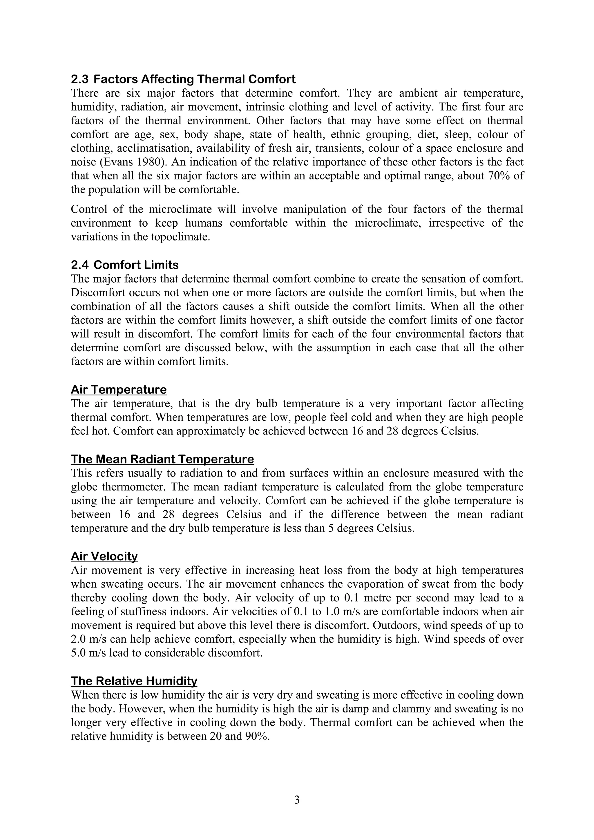 2.3 Factors Affecting Thermal Comfort 
There are six major factors that determine comfort. They are ambient air temperature, 
humidity, radiation, air movement, intrinsic clothing and level of activity. The first four are 
factors of the thermal environment. Other factors that may have some effect on thermal 
comfort are age, sex, body shape, state of health, ethnic grouping, diet, sleep, colour of 
clothing, acclimatisation, availability of fresh air, transients, colour of a space enclosure and 
noise (Evans 1980). An indication of the relative importance of these other factors is the fact 
that when all the six major factors are within an acceptable and optimal range, about 70% of 
the population will be comfortable. 
Control of the microclimate will involve manipulation of the four factors of the thermal 
environment to keep humans comfortable within the microclimate, irrespective of the 
variations in the topoclimate. 
2.4 Comfort Limits 
The major factors that determine thermal comfort combine to create the sensation of comfort. 
Discomfort occurs not when one or more factors are outside the comfort limits, but when the 
combination of all the factors causes a shift outside the comfort limits. When all the other 
factors are within the comfort limits however, a shift outside the comfort limits of one factor 
will result in discomfort. The comfort limits for each of the four environmental factors that 
determine comfort are discussed below, with the assumption in each case that all the other 
factors are within comfort limits. 
Air Temperature 
The air temperature, that is the dry bulb temperature is a very important factor affecting 
thermal comfort. When temperatures are low, people feel cold and when they are high people 
feel hot. Comfort can approximately be achieved between 16 and 28 degrees Celsius. 
The Mean Radiant Temperature 
This refers usually to radiation to and from surfaces within an enclosure measured with the 
globe thermometer. The mean radiant temperature is calculated from the globe temperature 
using the air temperature and velocity. Comfort can be achieved if the globe temperature is 
between 16 and 28 degrees Celsius and if the difference between the mean radiant 
temperature and the dry bulb temperature is less than 5 degrees Celsius. 
Air Velocity 
Air movement is very effective in increasing heat loss from the body at high temperatures 
when sweating occurs. The air movement enhances the evaporation of sweat from the body 
thereby cooling down the body. Air velocity of up to 0.1 metre per second may lead to a 
feeling of stuffiness indoors. Air velocities of 0.1 to 1.0 m/s are comfortable indoors when air 
movement is required but above this level there is discomfort. Outdoors, wind speeds of up to 
2.0 m/s can help achieve comfort, especially when the humidity is high. Wind speeds of over 
5.0 m/s lead to considerable discomfort. 
The Relative Humidity 
When there is low humidity the air is very dry and sweating is more effective in cooling down 
the body. However, when the humidity is high the air is damp and clammy and sweating is no 
longer very effective in cooling down the body. Thermal comfort can be achieved when the 
relative humidity is between 20 and 90%. 
3 
 