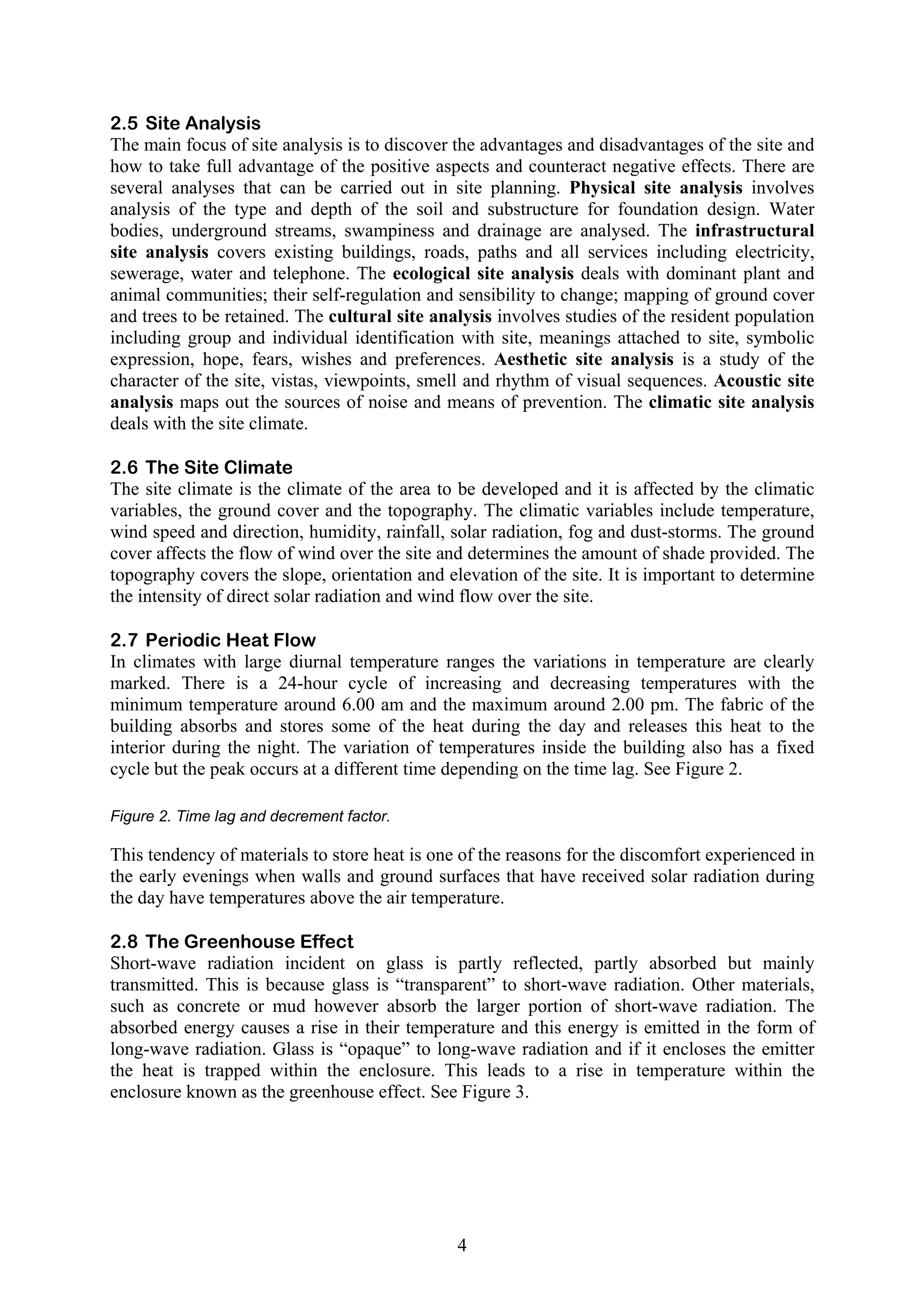 2.5 Site Analysis 
The main focus of site analysis is to discover the advantages and disadvantages of the site and 
how to take full advantage of the positive aspects and counteract negative effects. There are 
several analyses that can be carried out in site planning. Physical site analysis involves 
analysis of the type and depth of the soil and substructure for foundation design. Water 
bodies, underground streams, swampiness and drainage are analysed. The infrastructural 
site analysis covers existing buildings, roads, paths and all services including electricity, 
sewerage, water and telephone. The ecological site analysis deals with dominant plant and 
animal communities; their self-regulation and sensibility to change; mapping of ground cover 
and trees to be retained. The cultural site analysis involves studies of the resident population 
including group and individual identification with site, meanings attached to site, symbolic 
expression, hope, fears, wishes and preferences. Aesthetic site analysis is a study of the 
character of the site, vistas, viewpoints, smell and rhythm of visual sequences. Acoustic site 
analysis maps out the sources of noise and means of prevention. The climatic site analysis 
deals with the site climate. 
2.6 The Site Climate 
The site climate is the climate of the area to be developed and it is affected by the climatic 
variables, the ground cover and the topography. The climatic variables include temperature, 
wind speed and direction, humidity, rainfall, solar radiation, fog and dust-storms. The ground 
cover affects the flow of wind over the site and determines the amount of shade provided. The 
topography covers the slope, orientation and elevation of the site. It is important to determine 
the intensity of direct solar radiation and wind flow over the site. 
2.7 Periodic Heat Flow 
In climates with large diurnal temperature ranges the variations in temperature are clearly 
marked. There is a 24-hour cycle of increasing and decreasing temperatures with the 
minimum temperature around 6.00 am and the maximum around 2.00 pm. The fabric of the 
building absorbs and stores some of the heat during the day and releases this heat to the 
interior during the night. The variation of temperatures inside the building also has a fixed 
cycle but the peak occurs at a different time depending on the time lag. See Figure 2. 
Figure 2. Time lag and decrement factor. 
This tendency of materials to store heat is one of the reasons for the discomfort experienced in 
the early evenings when walls and ground surfaces that have received solar radiation during 
the day have temperatures above the air temperature. 
2.8 The Greenhouse Effect 
Short-wave radiation incident on glass is partly reflected, partly absorbed but mainly 
transmitted. This is because glass is “transparent” to short-wave radiation. Other materials, 
such as concrete or mud however absorb the larger portion of short-wave radiation. The 
absorbed energy causes a rise in their temperature and this energy is emitted in the form of 
long-wave radiation. Glass is “opaque” to long-wave radiation and if it encloses the emitter 
the heat is trapped within the enclosure. This leads to a rise in temperature within the 
enclosure known as the greenhouse effect. See Figure 3. 
4 
 