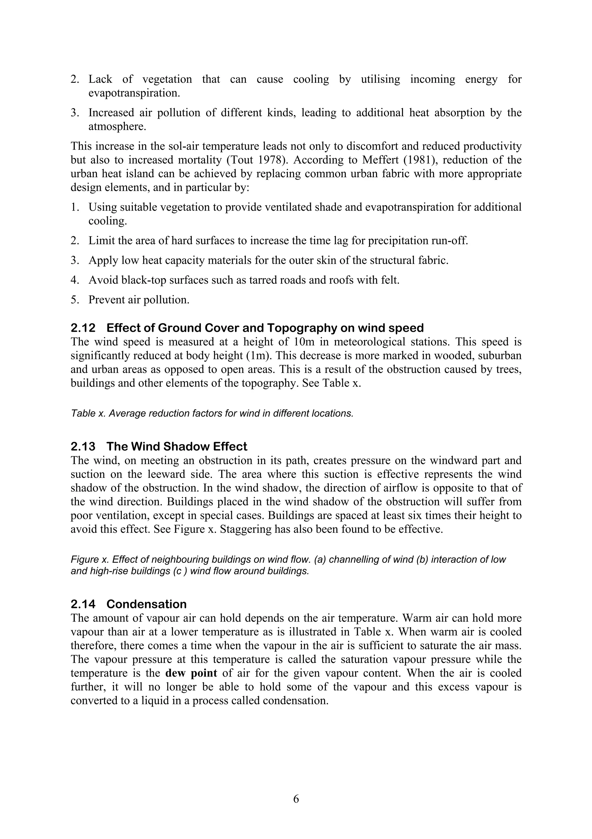 2. Lack of vegetation that can cause cooling by utilising incoming energy for 
6 
evapotranspiration. 
3. Increased air pollution of different kinds, leading to additional heat absorption by the 
atmosphere. 
This increase in the sol-air temperature leads not only to discomfort and reduced productivity 
but also to increased mortality (Tout 1978). According to Meffert (1981), reduction of the 
urban heat island can be achieved by replacing common urban fabric with more appropriate 
design elements, and in particular by: 
1. Using suitable vegetation to provide ventilated shade and evapotranspiration for additional 
cooling. 
2. Limit the area of hard surfaces to increase the time lag for precipitation run-off. 
3. Apply low heat capacity materials for the outer skin of the structural fabric. 
4. Avoid black-top surfaces such as tarred roads and roofs with felt. 
5. Prevent air pollution. 
2.12 Effect of Ground Cover and Topography on wind speed 
The wind speed is measured at a height of 10m in meteorological stations. This speed is 
significantly reduced at body height (1m). This decrease is more marked in wooded, suburban 
and urban areas as opposed to open areas. This is a result of the obstruction caused by trees, 
buildings and other elements of the topography. See Table x. 
Table x. Average reduction factors for wind in different locations. 
2.13 The Wind Shadow Effect 
The wind, on meeting an obstruction in its path, creates pressure on the windward part and 
suction on the leeward side. The area where this suction is effective represents the wind 
shadow of the obstruction. In the wind shadow, the direction of airflow is opposite to that of 
the wind direction. Buildings placed in the wind shadow of the obstruction will suffer from 
poor ventilation, except in special cases. Buildings are spaced at least six times their height to 
avoid this effect. See Figure x. Staggering has also been found to be effective. 
Figure x. Effect of neighbouring buildings on wind flow. (a) channelling of wind (b) interaction of low 
and high-rise buildings (c ) wind flow around buildings. 
2.14 Condensation 
The amount of vapour air can hold depends on the air temperature. Warm air can hold more 
vapour than air at a lower temperature as is illustrated in Table x. When warm air is cooled 
therefore, there comes a time when the vapour in the air is sufficient to saturate the air mass. 
The vapour pressure at this temperature is called the saturation vapour pressure while the 
temperature is the dew point of air for the given vapour content. When the air is cooled 
further, it will no longer be able to hold some of the vapour and this excess vapour is 
converted to a liquid in a process called condensation. 
 
