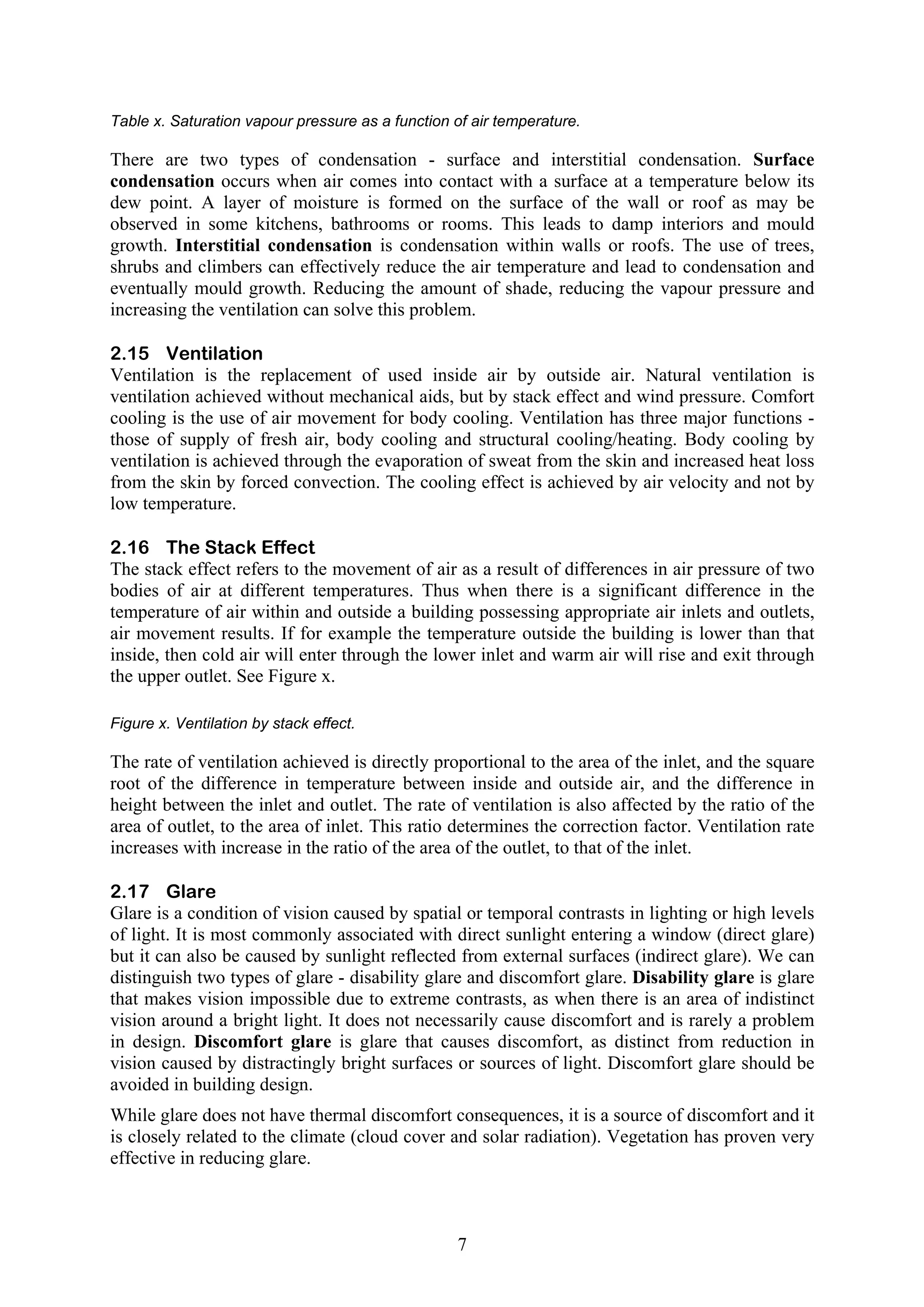 Table x. Saturation vapour pressure as a function of air temperature. 
There are two types of condensation - surface and interstitial condensation. Surface 
condensation occurs when air comes into contact with a surface at a temperature below its 
dew point. A layer of moisture is formed on the surface of the wall or roof as may be 
observed in some kitchens, bathrooms or rooms. This leads to damp interiors and mould 
growth. Interstitial condensation is condensation within walls or roofs. The use of trees, 
shrubs and climbers can effectively reduce the air temperature and lead to condensation and 
eventually mould growth. Reducing the amount of shade, reducing the vapour pressure and 
increasing the ventilation can solve this problem. 
2.15 Ventilation 
Ventilation is the replacement of used inside air by outside air. Natural ventilation is 
ventilation achieved without mechanical aids, but by stack effect and wind pressure. Comfort 
cooling is the use of air movement for body cooling. Ventilation has three major functions - 
those of supply of fresh air, body cooling and structural cooling/heating. Body cooling by 
ventilation is achieved through the evaporation of sweat from the skin and increased heat loss 
from the skin by forced convection. The cooling effect is achieved by air velocity and not by 
low temperature. 
2.16 The Stack Effect 
The stack effect refers to the movement of air as a result of differences in air pressure of two 
bodies of air at different temperatures. Thus when there is a significant difference in the 
temperature of air within and outside a building possessing appropriate air inlets and outlets, 
air movement results. If for example the temperature outside the building is lower than that 
inside, then cold air will enter through the lower inlet and warm air will rise and exit through 
the upper outlet. See Figure x. 
Figure x. Ventilation by stack effect. 
The rate of ventilation achieved is directly proportional to the area of the inlet, and the square 
root of the difference in temperature between inside and outside air, and the difference in 
height between the inlet and outlet. The rate of ventilation is also affected by the ratio of the 
area of outlet, to the area of inlet. This ratio determines the correction factor. Ventilation rate 
increases with increase in the ratio of the area of the outlet, to that of the inlet. 
2.17 Glare 
Glare is a condition of vision caused by spatial or temporal contrasts in lighting or high levels 
of light. It is most commonly associated with direct sunlight entering a window (direct glare) 
but it can also be caused by sunlight reflected from external surfaces (indirect glare). We can 
distinguish two types of glare - disability glare and discomfort glare. Disability glare is glare 
that makes vision impossible due to extreme contrasts, as when there is an area of indistinct 
vision around a bright light. It does not necessarily cause discomfort and is rarely a problem 
in design. Discomfort glare is glare that causes discomfort, as distinct from reduction in 
vision caused by distractingly bright surfaces or sources of light. Discomfort glare should be 
avoided in building design. 
While glare does not have thermal discomfort consequences, it is a source of discomfort and it 
is closely related to the climate (cloud cover and solar radiation). Vegetation has proven very 
effective in reducing glare. 
7 
 