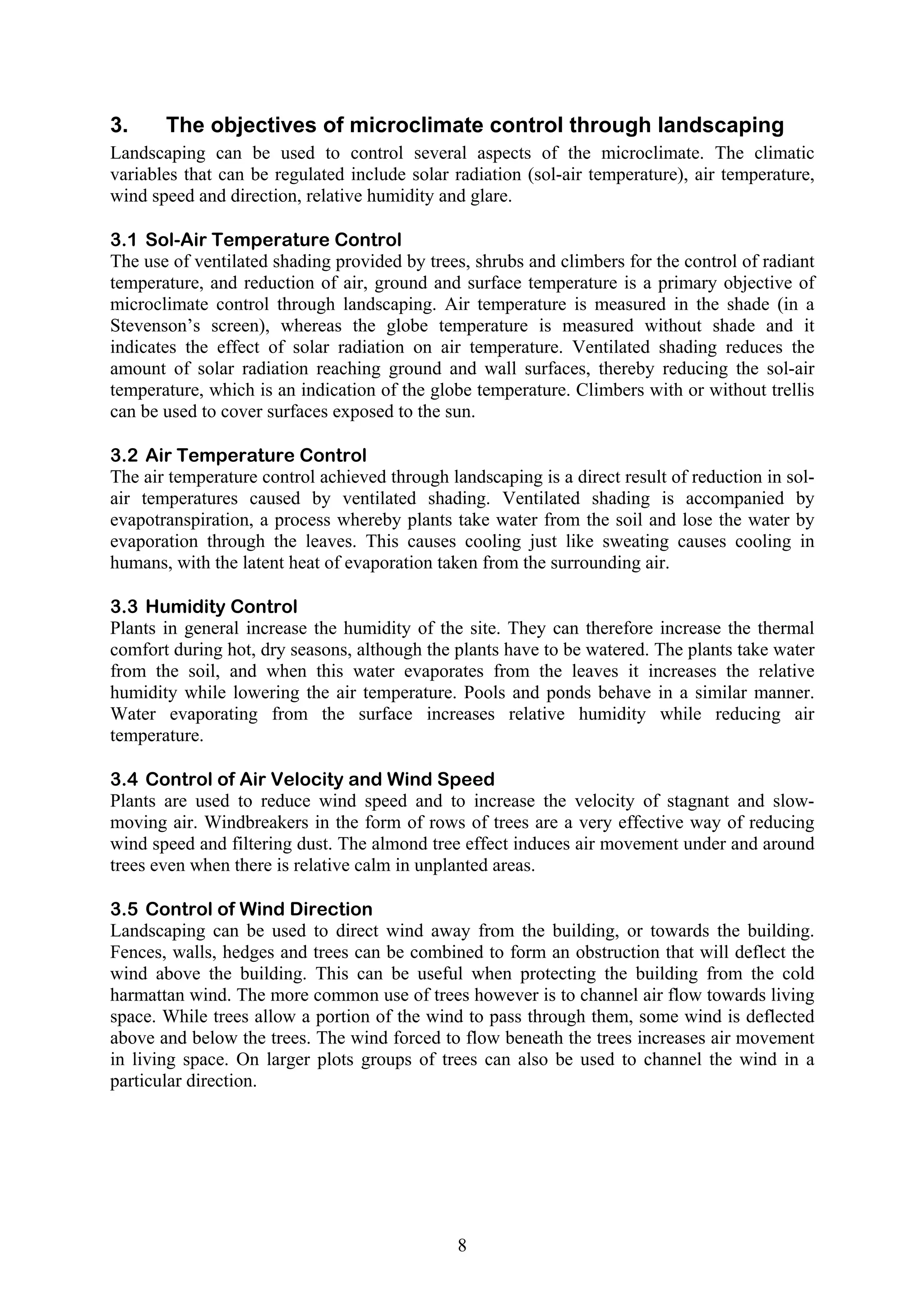 3. The objectives of microclimate control through landscaping 
Landscaping can be used to control several aspects of the microclimate. The climatic 
variables that can be regulated include solar radiation (sol-air temperature), air temperature, 
wind speed and direction, relative humidity and glare. 
3.1 Sol-Air Temperature Control 
The use of ventilated shading provided by trees, shrubs and climbers for the control of radiant 
temperature, and reduction of air, ground and surface temperature is a primary objective of 
microclimate control through landscaping. Air temperature is measured in the shade (in a 
Stevenson’s screen), whereas the globe temperature is measured without shade and it 
indicates the effect of solar radiation on air temperature. Ventilated shading reduces the 
amount of solar radiation reaching ground and wall surfaces, thereby reducing the sol-air 
temperature, which is an indication of the globe temperature. Climbers with or without trellis 
can be used to cover surfaces exposed to the sun. 
3.2 Air Temperature Control 
The air temperature control achieved through landscaping is a direct result of reduction in sol-air 
temperatures caused by ventilated shading. Ventilated shading is accompanied by 
evapotranspiration, a process whereby plants take water from the soil and lose the water by 
evaporation through the leaves. This causes cooling just like sweating causes cooling in 
humans, with the latent heat of evaporation taken from the surrounding air. 
3.3 Humidity Control 
Plants in general increase the humidity of the site. They can therefore increase the thermal 
comfort during hot, dry seasons, although the plants have to be watered. The plants take water 
from the soil, and when this water evaporates from the leaves it increases the relative 
humidity while lowering the air temperature. Pools and ponds behave in a similar manner. 
Water evaporating from the surface increases relative humidity while reducing air 
temperature. 
3.4 Control of Air Velocity and Wind Speed 
Plants are used to reduce wind speed and to increase the velocity of stagnant and slow-moving 
air. Windbreakers in the form of rows of trees are a very effective way of reducing 
wind speed and filtering dust. The almond tree effect induces air movement under and around 
trees even when there is relative calm in unplanted areas. 
3.5 Control of Wind Direction 
Landscaping can be used to direct wind away from the building, or towards the building. 
Fences, walls, hedges and trees can be combined to form an obstruction that will deflect the 
wind above the building. This can be useful when protecting the building from the cold 
harmattan wind. The more common use of trees however is to channel air flow towards living 
space. While trees allow a portion of the wind to pass through them, some wind is deflected 
above and below the trees. The wind forced to flow beneath the trees increases air movement 
in living space. On larger plots groups of trees can also be used to channel the wind in a 
particular direction. 
8 
 