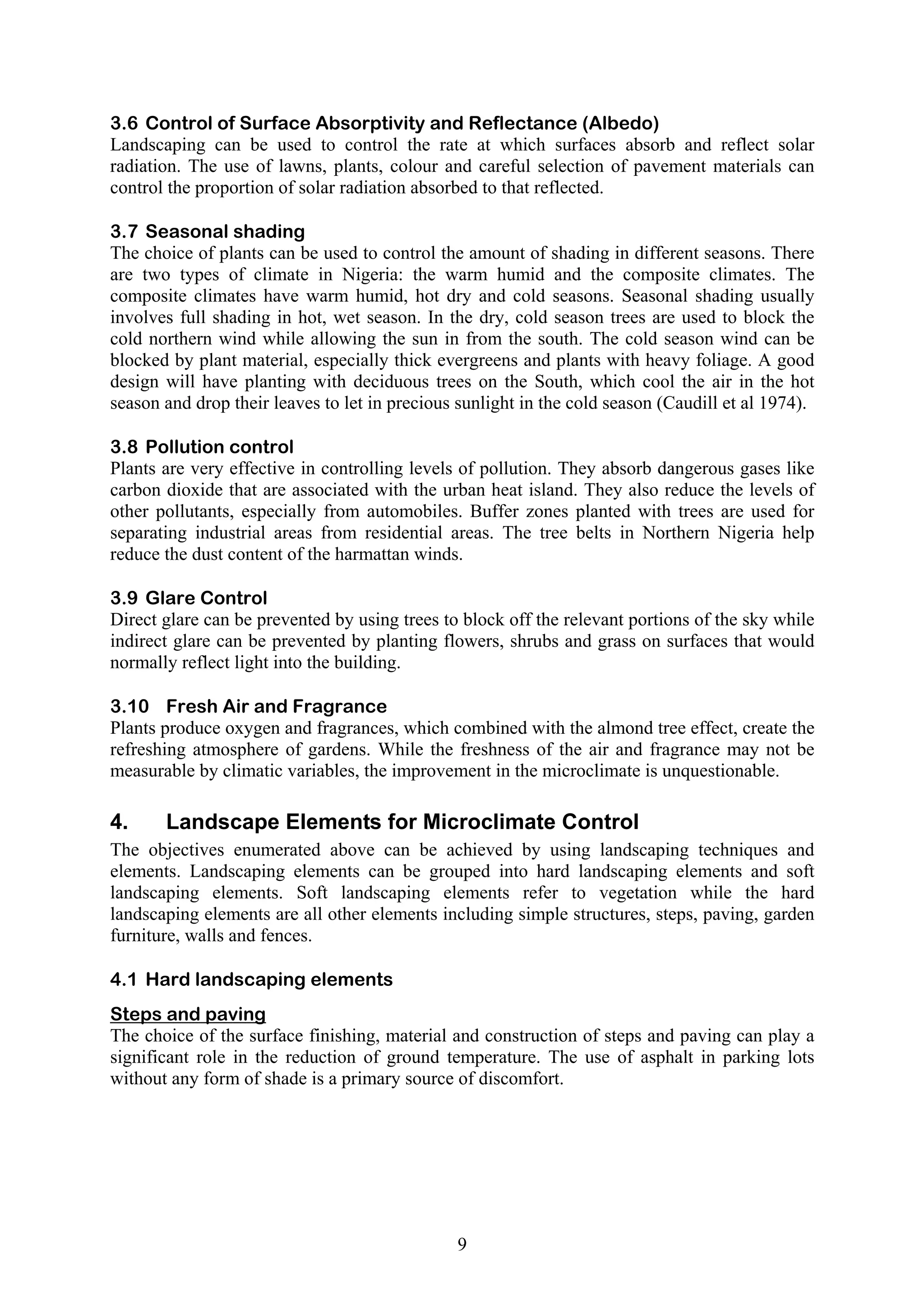 3.6 Control of Surface Absorptivity and Reflectance (Albedo) 
Landscaping can be used to control the rate at which surfaces absorb and reflect solar 
radiation. The use of lawns, plants, colour and careful selection of pavement materials can 
control the proportion of solar radiation absorbed to that reflected. 
3.7 Seasonal shading 
The choice of plants can be used to control the amount of shading in different seasons. There 
are two types of climate in Nigeria: the warm humid and the composite climates. The 
composite climates have warm humid, hot dry and cold seasons. Seasonal shading usually 
involves full shading in hot, wet season. In the dry, cold season trees are used to block the 
cold northern wind while allowing the sun in from the south. The cold season wind can be 
blocked by plant material, especially thick evergreens and plants with heavy foliage. A good 
design will have planting with deciduous trees on the South, which cool the air in the hot 
season and drop their leaves to let in precious sunlight in the cold season (Caudill et al 1974). 
3.8 Pollution control 
Plants are very effective in controlling levels of pollution. They absorb dangerous gases like 
carbon dioxide that are associated with the urban heat island. They also reduce the levels of 
other pollutants, especially from automobiles. Buffer zones planted with trees are used for 
separating industrial areas from residential areas. The tree belts in Northern Nigeria help 
reduce the dust content of the harmattan winds. 
3.9 Glare Control 
Direct glare can be prevented by using trees to block off the relevant portions of the sky while 
indirect glare can be prevented by planting flowers, shrubs and grass on surfaces that would 
normally reflect light into the building. 
3.10 Fresh Air and Fragrance 
Plants produce oxygen and fragrances, which combined with the almond tree effect, create the 
refreshing atmosphere of gardens. While the freshness of the air and fragrance may not be 
measurable by climatic variables, the improvement in the microclimate is unquestionable. 
4. Landscape Elements for Microclimate Control 
The objectives enumerated above can be achieved by using landscaping techniques and 
elements. Landscaping elements can be grouped into hard landscaping elements and soft 
landscaping elements. Soft landscaping elements refer to vegetation while the hard 
landscaping elements are all other elements including simple structures, steps, paving, garden 
furniture, walls and fences. 
4.1 Hard landscaping elements 
Steps and paving 
The choice of the surface finishing, material and construction of steps and paving can play a 
significant role in the reduction of ground temperature. The use of asphalt in parking lots 
without any form of shade is a primary source of discomfort. 
9 
 