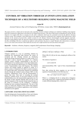 IJRET: International Journal of Research in Engineering and Technology eISSN: 2319-1163 | pISSN: 2321-7308
__________________________________________________________________________________________
Volume: 02 Issue: 12 | Dec-2013, Available @ http://www.ijret.org 90
CONTROL OF VIBRATION THROUGH AN INNOVATIVE ISOLATION
TECHNIQUE OF A MULTISTORY BUILDING USING MAGNETIC FIELD
Arjun Sil
Assistant Professor, Dept. of Civil Engineering, NIT Silchar, Assam, India, 788010, silarjun@gmail.com
Abstract
The paper presents a simple and an innovative idea regarding vibration isolation technique of a multistory building using magnetic
field and is proposed to application in the field of civil engineering structures. This idea is fully based on hypothetical concept, but the
objective is to explore this idea or concept in to the entire community which may be a potential sector for the effective vibration
isolation system. The technique is described based on the magnetic properties of materials and a magnetic field characteristic which
depends on the amount of current flow, number of turns in coil, distance between electromagnet and the magnetic materials.
Therefore using magnetic field, the attraction induced between magnet and magnetic materials, a force could finally be developed on
the floor of building. This force would become effective until and unless the power is cutoff. Therefore this induced force is actually
acts as a live load on the structure which indirectly increases the weight and this has been described in this paper.
Keywords: - Isolation, vibration, frequency, magnetic field, performance based design, damping
---------------------------------------------------------------------***----------------------------------------------------------------------
1. INTRODUCTION
Vibration isolation is a way of controlling vibration by
modifying the transmission path between the source of
excitation and the vibrating structure by introducing
specifically design structural elements or in other words, it is a
term that is used to describe the response of a vibration
isolation system. Literally, transmissibility is the ratio of
displacement of an isolated system to the input displacement.
It is used to describe the effectiveness of a vibration isolation
system. Transmissibility varies with frequency. The isolation
systems will actually amplify as opposed to isolate. In a
passive system, at frequencies less than its system resonance,
no isolation takes place, and ground vibrations are transferred
directly through the isolation system (Chopra 2007). At the
resonance, amplification occurs, and the transmissibility is
greater than unity. Once past or exceeding the resonant
frequency, isolation occurs. As one moves further out on the
transmissibility curve, the transmissibility approaches zero. So
the design of these elements depends upon not only on the
dynamic properties of the structure being isolated but also on
the nature of excitation. In this evaluation, a multistory
building has been considered hypothetically. The aim of this
work is to reduce the vibration in this system using magnetic
field background. For its effective application, a new inventive
mechanism can be applied.
2. DYNAMIC ANALYSIS AND EVALUATION
From the background of transmissibility of force and vibration
isolation, we can begin by writing the equation of motion:-
" '
[ ]{ } [ ]{ } [ ]{ } ( )M u C u K u P t+ + = (1)
Where [M], [C], [K] are the mass, damping & stiffness of the
system.
The solution of equation is
u (t)=u sin(wt-θ) (2)
And transmissibility (TR) = (part of force transmitted/actual
force).
Now after solving the above equation we can write the
equation of transmissibility in the following way:-
TR=√ {(1+ (2xn) 2
/ ((1-n2
)2
+ (2xn) 2
) (3)
Where ‘x , is damping ratio & ‘n, tuning ratio or frequency
ratio of the system.Now, a graph has been plotted with TR vs.
n under different damping ratios, which is as:-
 
