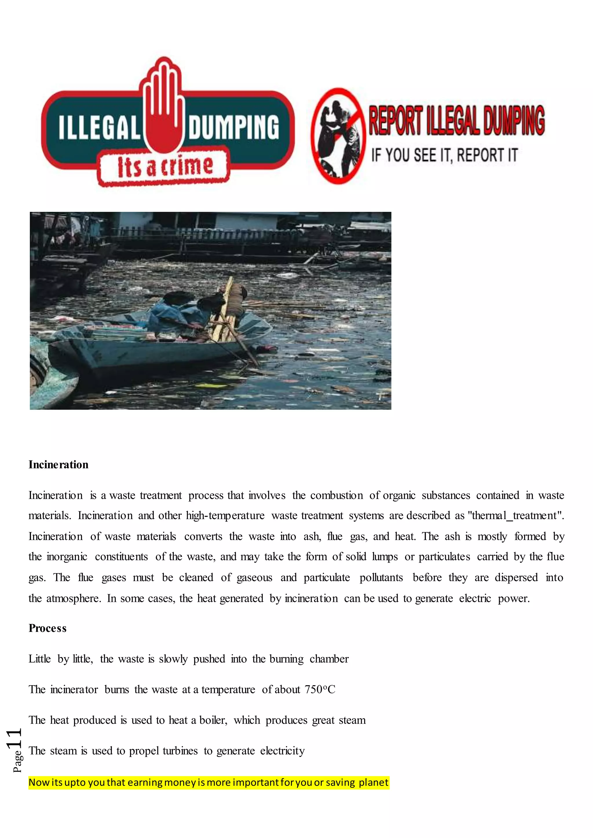 Nowitsupto youthat earningmoneyismore importantforyouor saving planet
Page11
Incineration
Incineration is a waste treatment process that involves the combustion of organic substances contained in waste
materials. Incineration and other high-temperature waste treatment systems are described as "thermal treatment".
Incineration of waste materials converts the waste into ash, flue gas, and heat. The ash is mostly formed by
the inorganic constituents of the waste, and may take the form of solid lumps or particulates carried by the flue
gas. The flue gases must be cleaned of gaseous and particulate pollutants before they are dispersed into
the atmosphere. In some cases, the heat generated by incineration can be used to generate electric power.
Process
Little by little, the waste is slowly pushed into the burning chamber
The incinerator burns the waste at a temperature of about 750oC
The heat produced is used to heat a boiler, which produces great steam
The steam is used to propel turbines to generate electricity
 