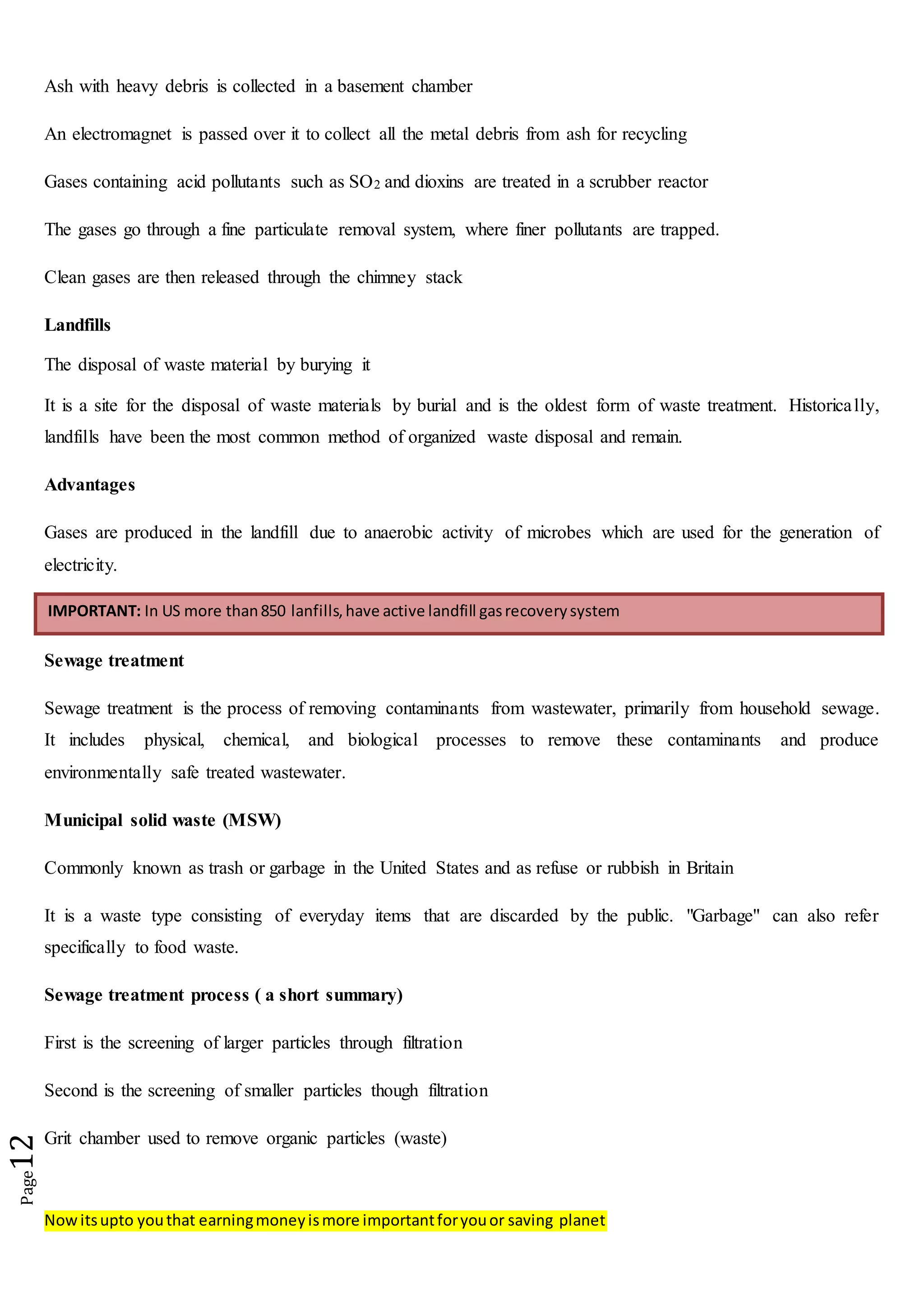 Nowitsupto youthat earningmoneyismore importantforyouor saving planet
Page12
Ash with heavy debris is collected in a basement chamber
An electromagnet is passed over it to collect all the metal debris from ash for recycling
Gases containing acid pollutants such as SO2 and dioxins are treated in a scrubber reactor
The gases go through a fine particulate removal system, where finer pollutants are trapped.
Clean gases are then released through the chimney stack
Landfills
The disposal of waste material by burying it
It is a site for the disposal of waste materials by burial and is the oldest form of waste treatment. Historically,
landfills have been the most common method of organized waste disposal and remain.
Advantages
Gases are produced in the landfill due to anaerobic activity of microbes which are used for the generation of
electricity.
Sewage treatment
Sewage treatment is the process of removing contaminants from wastewater, primarily from household sewage.
It includes physical, chemical, and biological processes to remove these contaminants and produce
environmentally safe treated wastewater.
Municipal solid waste (MSW)
Commonly known as trash or garbage in the United States and as refuse or rubbish in Britain
It is a waste type consisting of everyday items that are discarded by the public. "Garbage" can also refer
specifically to food waste.
Sewage treatment process ( a short summary)
First is the screening of larger particles through filtration
Second is the screening of smaller particles though filtration
Grit chamber used to remove organic particles (waste)
IMPORTANT: In US more than850 lanfills,have active landfill gasrecoverysystem
 