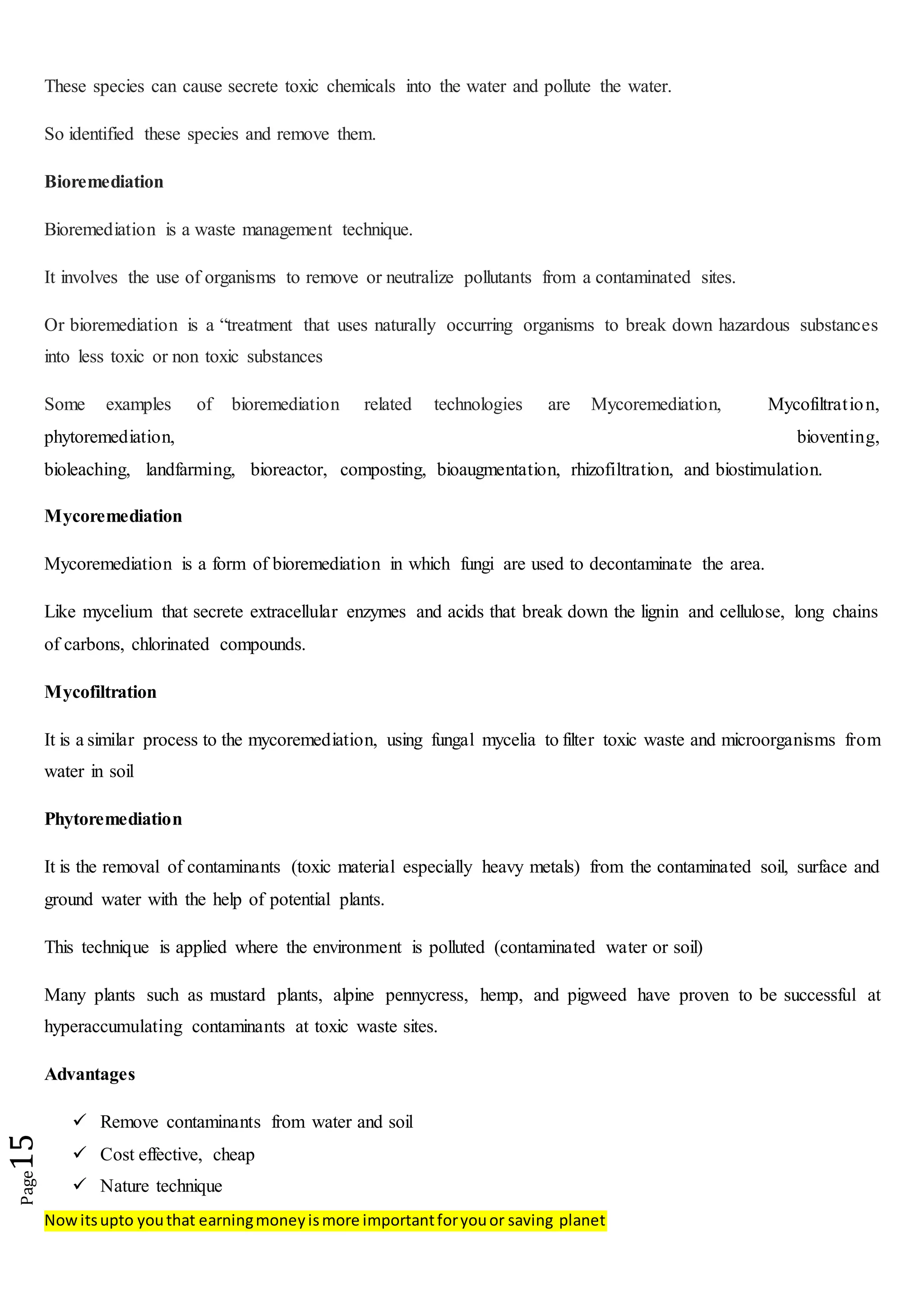 Nowitsupto youthat earningmoneyismore importantforyouor saving planet
Page15
These species can cause secrete toxic chemicals into the water and pollute the water.
So identified these species and remove them.
Bioremediation
Bioremediation is a waste management technique.
It involves the use of organisms to remove or neutralize pollutants from a contaminated sites.
Or bioremediation is a “treatment that uses naturally occurring organisms to break down hazardous substances
into less toxic or non toxic substances
Some examples of bioremediation related technologies are Mycoremediation, Mycofiltration,
phytoremediation, bioventing,
bioleaching, landfarming, bioreactor, composting, bioaugmentation, rhizofiltration, and biostimulation.
Mycoremediation
Mycoremediation is a form of bioremediation in which fungi are used to decontaminate the area.
Like mycelium that secrete extracellular enzymes and acids that break down the lignin and cellulose, long chains
of carbons, chlorinated compounds.
Mycofiltration
It is a similar process to the mycoremediation, using fungal mycelia to filter toxic waste and microorganisms from
water in soil
Phytoremediation
It is the removal of contaminants (toxic material especially heavy metals) from the contaminated soil, surface and
ground water with the help of potential plants.
This technique is applied where the environment is polluted (contaminated water or soil)
Many plants such as mustard plants, alpine pennycress, hemp, and pigweed have proven to be successful at
hyperaccumulating contaminants at toxic waste sites.
Advantages
 Remove contaminants from water and soil
 Cost effective, cheap
 Nature technique
 