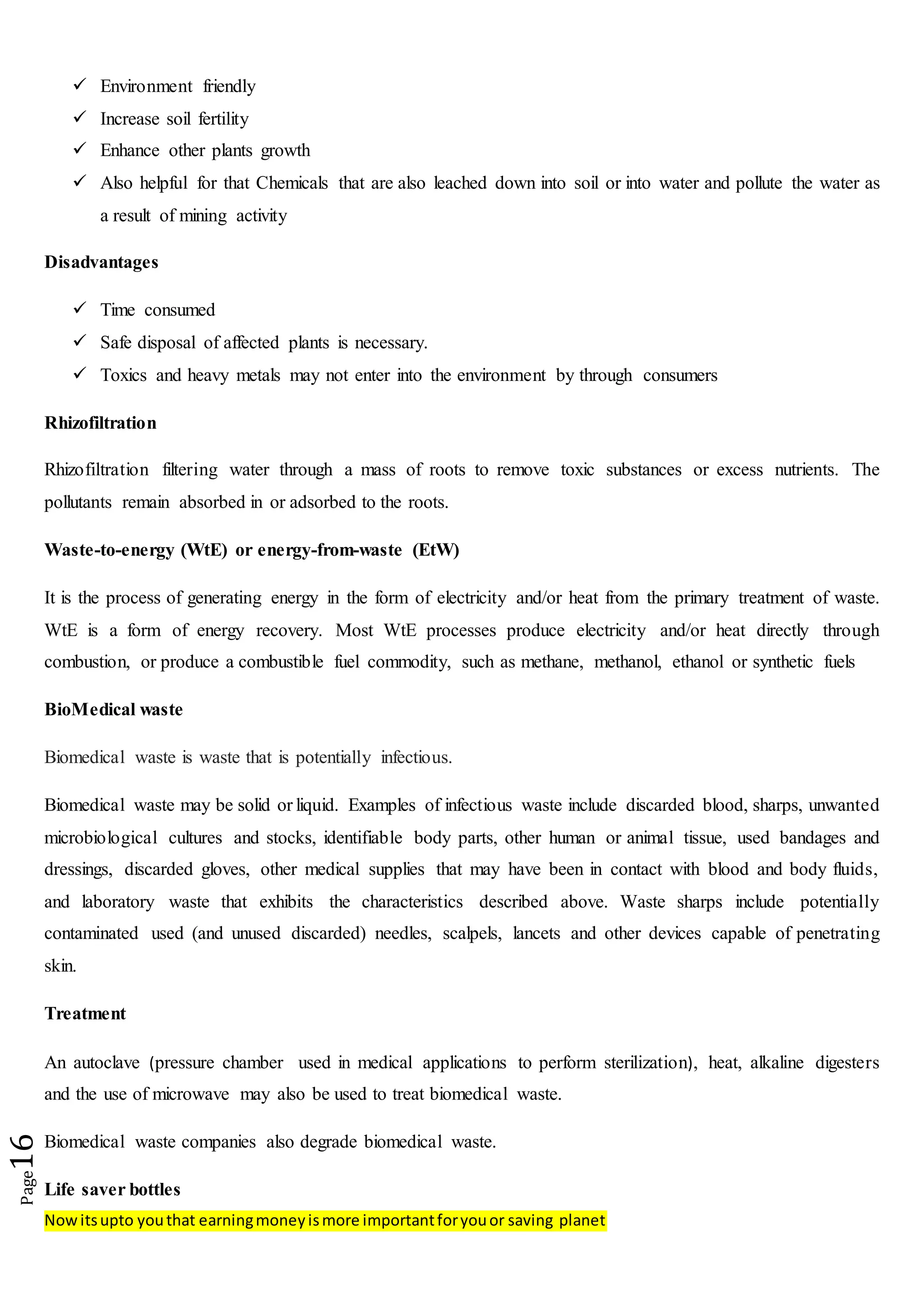 Nowitsupto youthat earningmoneyismore importantforyouor saving planet
Page16
 Environment friendly
 Increase soil fertility
 Enhance other plants growth
 Also helpful for that Chemicals that are also leached down into soil or into water and pollute the water as
a result of mining activity
Disadvantages
 Time consumed
 Safe disposal of affected plants is necessary.
 Toxics and heavy metals may not enter into the environment by through consumers
Rhizofiltration
Rhizofiltration filtering water through a mass of roots to remove toxic substances or excess nutrients. The
pollutants remain absorbed in or adsorbed to the roots.
Waste-to-energy (WtE) or energy-from-waste (EtW)
It is the process of generating energy in the form of electricity and/or heat from the primary treatment of waste.
WtE is a form of energy recovery. Most WtE processes produce electricity and/or heat directly through
combustion, or produce a combustible fuel commodity, such as methane, methanol, ethanol or synthetic fuels
BioMedical waste
Biomedical waste is waste that is potentially infectious.
Biomedical waste may be solid or liquid. Examples of infectious waste include discarded blood, sharps, unwanted
microbiological cultures and stocks, identifiable body parts, other human or animal tissue, used bandages and
dressings, discarded gloves, other medical supplies that may have been in contact with blood and body fluids,
and laboratory waste that exhibits the characteristics described above. Waste sharps include potentially
contaminated used (and unused discarded) needles, scalpels, lancets and other devices capable of penetrating
skin.
Treatment
An autoclave (pressure chamber used in medical applications to perform sterilization), heat, alkaline digesters
and the use of microwave may also be used to treat biomedical waste.
Biomedical waste companies also degrade biomedical waste.
Life saver bottles
 