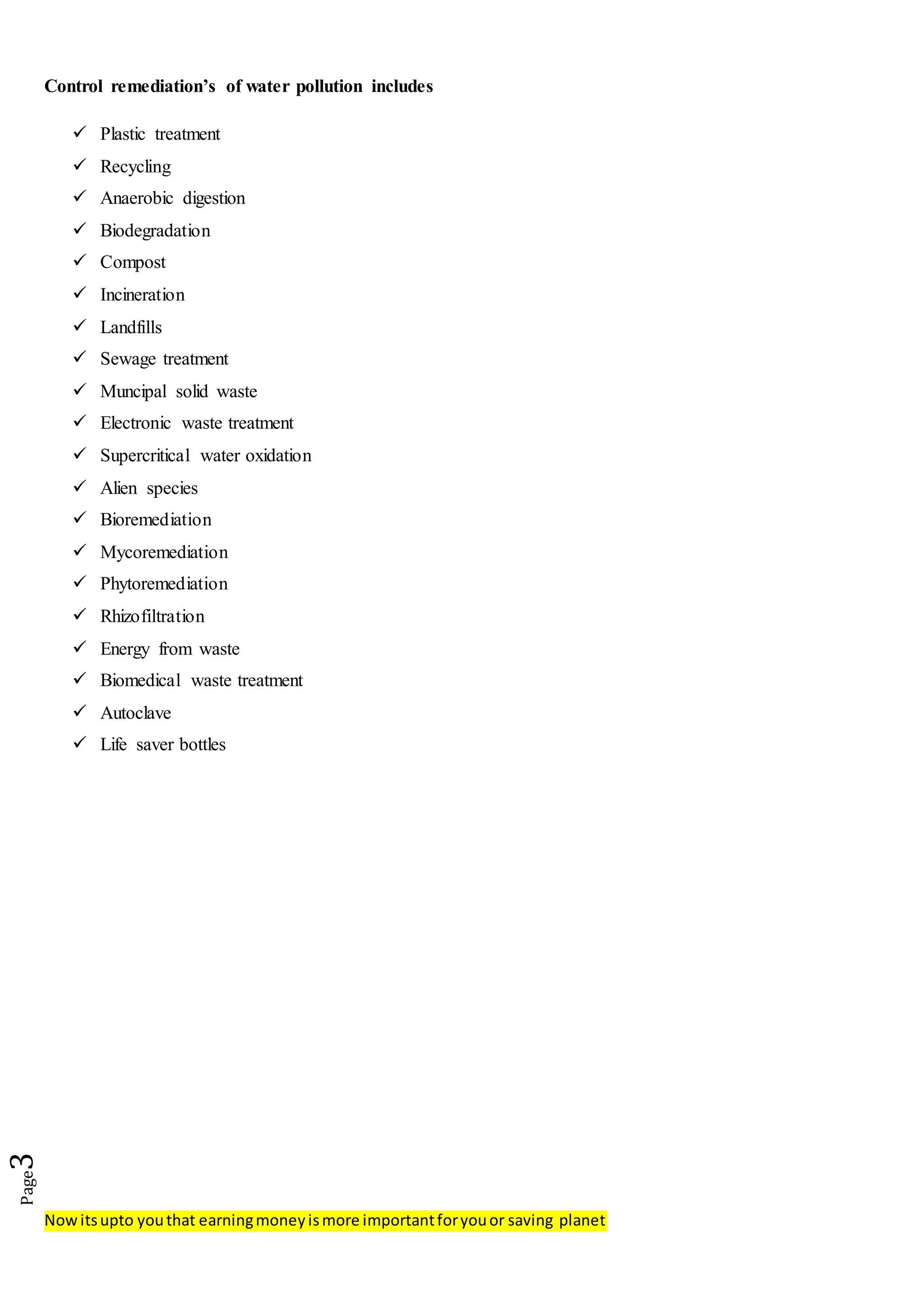 Nowitsupto youthat earningmoneyismore importantforyouor saving planet
Page3
Control remediation’s of water pollution includes
 Plastic treatment
 Recycling
 Anaerobic digestion
 Biodegradation
 Compost
 Incineration
 Landfills
 Sewage treatment
 Muncipal solid waste
 Electronic waste treatment
 Supercritical water oxidation
 Alien species
 Bioremediation
 Mycoremediation
 Phytoremediation
 Rhizofiltration
 Energy from waste
 Biomedical waste treatment
 Autoclave
 Life saver bottles
 