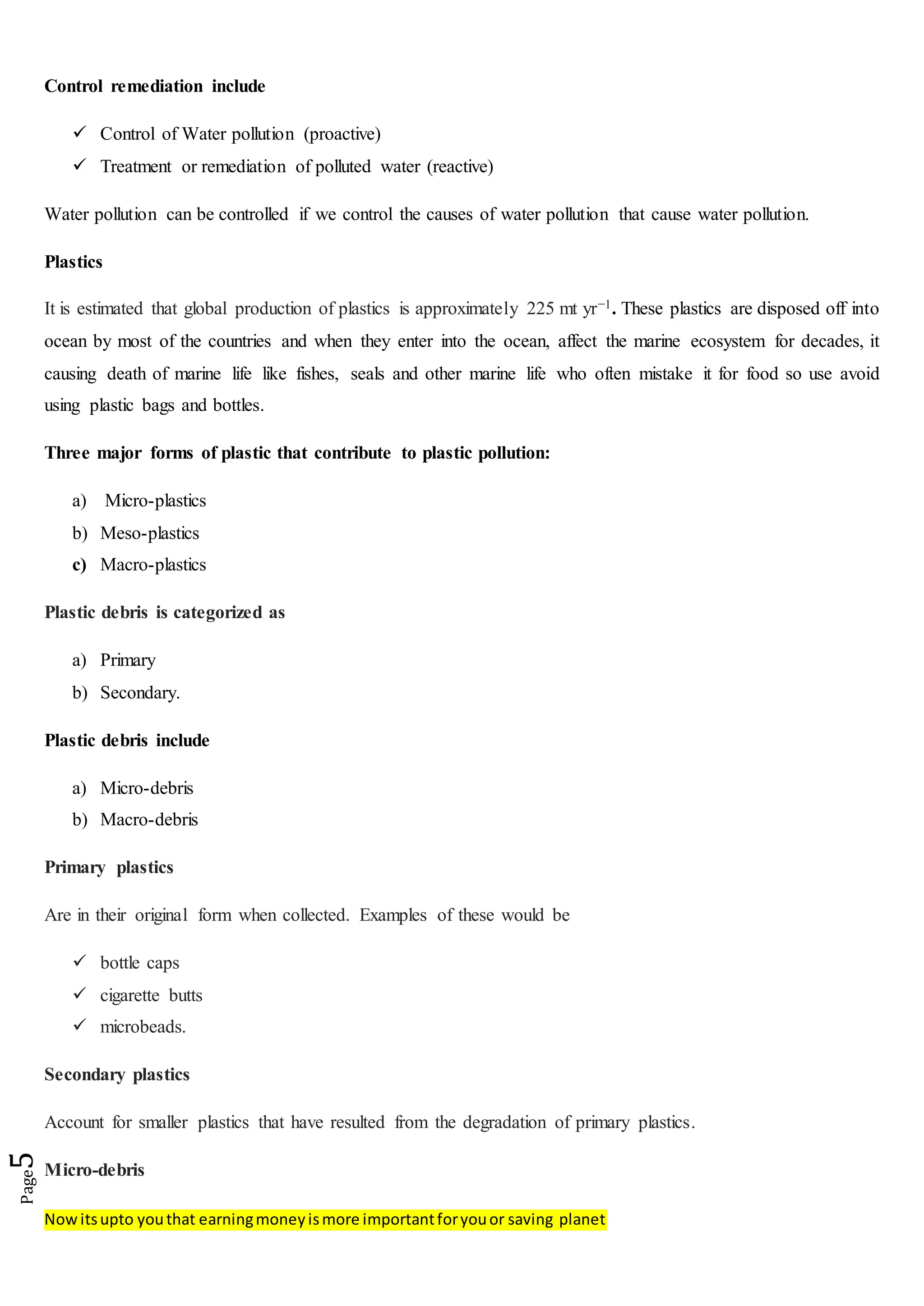 Nowitsupto youthat earningmoneyismore importantforyouor saving planet
Page5
Control remediation include
 Control of Water pollution (proactive)
 Treatment or remediation of polluted water (reactive)
Water pollution can be controlled if we control the causes of water pollution that cause water pollution.
Plastics
It is estimated that global production of plastics is approximately 225 mt yr−1. These plastics are disposed off into
ocean by most of the countries and when they enter into the ocean, affect the marine ecosystem for decades, it
causing death of marine life like fishes, seals and other marine life who often mistake it for food so use avoid
using plastic bags and bottles.
Three major forms of plastic that contribute to plastic pollution:
a) Micro-plastics
b) Meso-plastics
c) Macro-plastics
Plastic debris is categorized as
a) Primary
b) Secondary.
Plastic debris include
a) Micro-debris
b) Macro-debris
Primary plastics
Are in their original form when collected. Examples of these would be
 bottle caps
 cigarette butts
 microbeads.
Secondary plastics
Account for smaller plastics that have resulted from the degradation of primary plastics.
Micro-debris
 