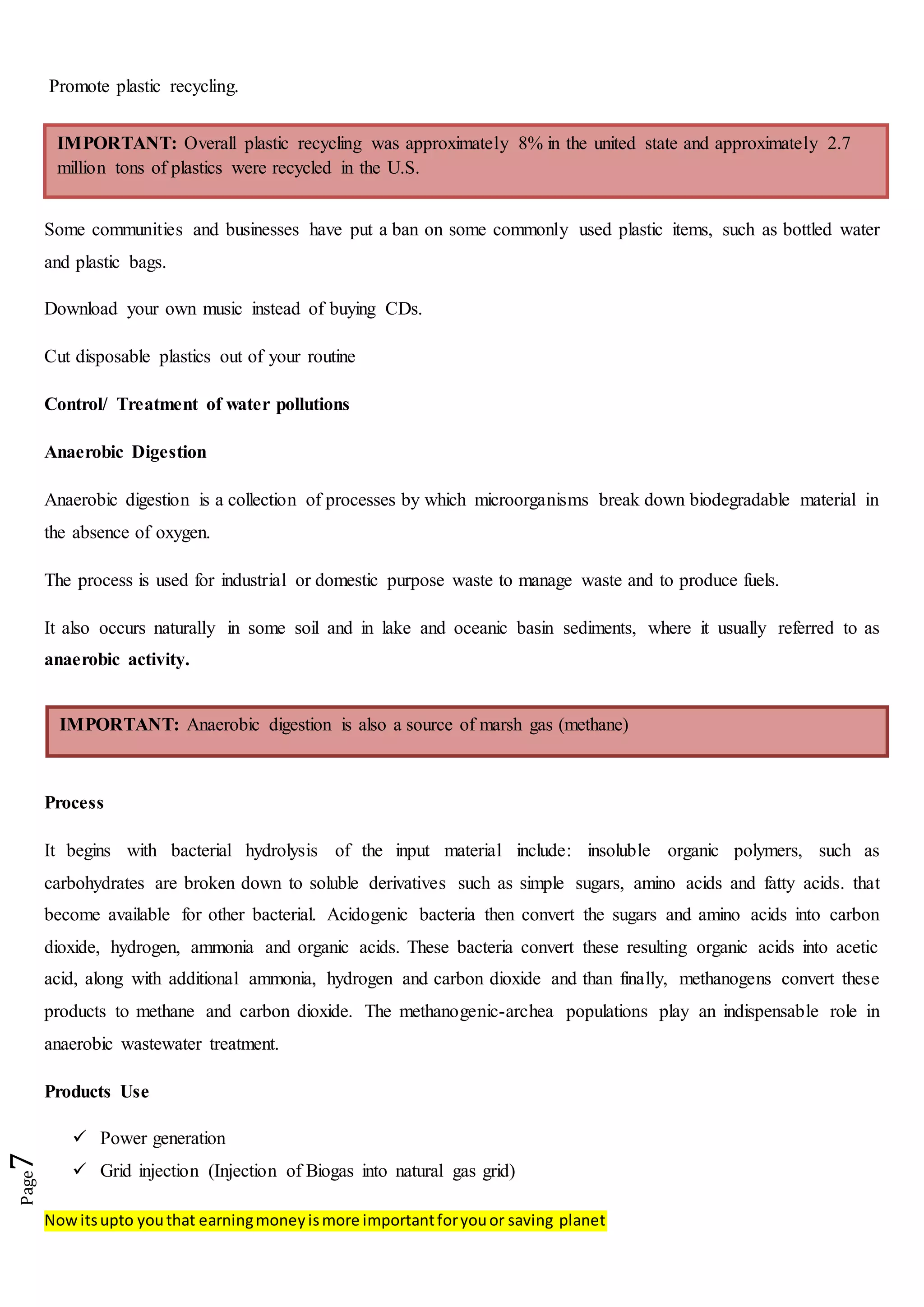 Nowitsupto youthat earningmoneyismore importantforyouor saving planet
Page7
Promote plastic recycling.
Some communities and businesses have put a ban on some commonly used plastic items, such as bottled water
and plastic bags.
Download your own music instead of buying CDs.
Cut disposable plastics out of your routine
Control/ Treatment of water pollutions
Anaerobic Digestion
Anaerobic digestion is a collection of processes by which microorganisms break down biodegradable material in
the absence of oxygen.
The process is used for industrial or domestic purpose waste to manage waste and to produce fuels.
It also occurs naturally in some soil and in lake and oceanic basin sediments, where it usually referred to as
anaerobic activity.
Process
It begins with bacterial hydrolysis of the input material include: insoluble organic polymers, such as
carbohydrates are broken down to soluble derivatives such as simple sugars, amino acids and fatty acids. that
become available for other bacterial. Acidogenic bacteria then convert the sugars and amino acids into carbon
dioxide, hydrogen, ammonia and organic acids. These bacteria convert these resulting organic acids into acetic
acid, along with additional ammonia, hydrogen and carbon dioxide and than finally, methanogens convert these
products to methane and carbon dioxide. The methanogenic-archea populations play an indispensable role in
anaerobic wastewater treatment.
Products Use
 Power generation
 Grid injection (Injection of Biogas into natural gas grid)
IMPORTANT: Anaerobic digestion is also a source of marsh gas (methane)
IMPORTANT: Overall plastic recycling was approximately 8% in the united state and approximately 2.7
million tons of plastics were recycled in the U.S.
 