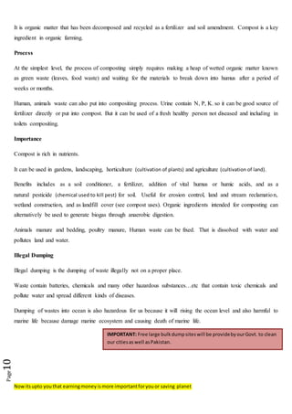 Nowitsupto youthat earningmoneyismore importantforyouor saving planet
Page10
It is organic matter that has been decomposed and recycled as a fertilizer and soil amendment. Compost is a key
ingredient in organic farming.
Process
At the simplest level, the process of composting simply requires making a heap of wetted organic matter known
as green waste (leaves, food waste) and waiting for the materials to break down into humus after a period of
weeks or months.
Human, animals waste can also put into compositing process. Urine contain N, P, K. so it can be good source of
fertilizer directly or put into compost. But it can be used of a fresh healthy person not diseased and including in
toilets compositing.
Importance
Compost is rich in nutrients.
It can be used in gardens, landscaping, horticulture (cultivation of plants) and agriculture (cultivation of land).
Benefits includes as a soil conditioner, a fertilizer, addition of vital humus or humic acids, and as a
natural pesticide (chemical used to kill pest) for soil. Useful for erosion control, land and stream reclamation,
wetland construction, and as landfill cover (see compost uses). Organic ingredients intended for composting can
alternatively be used to generate biogas through anaerobic digestion.
Animals manure and bedding, poultry manure, Human waste can be fixed. That is dissolved with water and
pollutes land and water.
Illegal Dumping
Illegal dumping is the dumping of waste illegally not on a proper place.
Waste contain batteries, chemicals and many other hazardous substances…etc that contain toxic chemicals and
pollute water and spread different kinds of diseases.
Dumping of wastes into ocean is also hazardous for us because it will rising the ocean level and also harmful to
marine life because damage marine ecosystem and causing death of marine life.
IMPORTANT: Free large bulkdumpsiteswill be providebyourGovt. to clean
our citiesas well asPakistan.
 