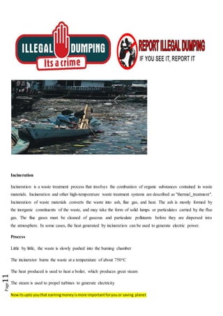 Nowitsupto youthat earningmoneyismore importantforyouor saving planet
Page11
Incineration
Incineration is a waste treatment process that involves the combustion of organic substances contained in waste
materials. Incineration and other high-temperature waste treatment systems are described as "thermal treatment".
Incineration of waste materials converts the waste into ash, flue gas, and heat. The ash is mostly formed by
the inorganic constituents of the waste, and may take the form of solid lumps or particulates carried by the flue
gas. The flue gases must be cleaned of gaseous and particulate pollutants before they are dispersed into
the atmosphere. In some cases, the heat generated by incineration can be used to generate electric power.
Process
Little by little, the waste is slowly pushed into the burning chamber
The incinerator burns the waste at a temperature of about 750oC
The heat produced is used to heat a boiler, which produces great steam
The steam is used to propel turbines to generate electricity
 
