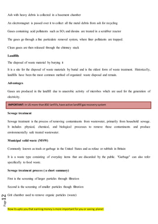 Nowitsupto youthat earningmoneyismore importantforyouor saving planet
Page12
Ash with heavy debris is collected in a basement chamber
An electromagnet is passed over it to collect all the metal debris from ash for recycling
Gases containing acid pollutants such as SO2 and dioxins are treated in a scrubber reactor
The gases go through a fine particulate removal system, where finer pollutants are trapped.
Clean gases are then released through the chimney stack
Landfills
The disposal of waste material by burying it
It is a site for the disposal of waste materials by burial and is the oldest form of waste treatment. Historically,
landfills have been the most common method of organized waste disposal and remain.
Advantages
Gases are produced in the landfill due to anaerobic activity of microbes which are used for the generation of
electricity.
Sewage treatment
Sewage treatment is the process of removing contaminants from wastewater, primarily from household sewage.
It includes physical, chemical, and biological processes to remove these contaminants and produce
environmentally safe treated wastewater.
Municipal solid waste (MSW)
Commonly known as trash or garbage in the United States and as refuse or rubbish in Britain
It is a waste type consisting of everyday items that are discarded by the public. "Garbage" can also refer
specifically to food waste.
Sewage treatment process ( a short summary)
First is the screening of larger particles through filtration
Second is the screening of smaller particles though filtration
Grit chamber used to remove organic particles (waste)
IMPORTANT: In US more than850 lanfills,have active landfill gasrecoverysystem
 