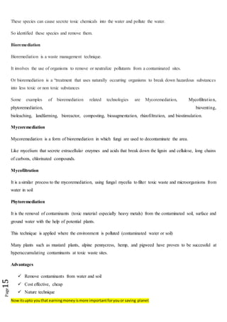 Nowitsupto youthat earningmoneyismore importantforyouor saving planet
Page15
These species can cause secrete toxic chemicals into the water and pollute the water.
So identified these species and remove them.
Bioremediation
Bioremediation is a waste management technique.
It involves the use of organisms to remove or neutralize pollutants from a contaminated sites.
Or bioremediation is a “treatment that uses naturally occurring organisms to break down hazardous substances
into less toxic or non toxic substances
Some examples of bioremediation related technologies are Mycoremediation, Mycofiltration,
phytoremediation, bioventing,
bioleaching, landfarming, bioreactor, composting, bioaugmentation, rhizofiltration, and biostimulation.
Mycoremediation
Mycoremediation is a form of bioremediation in which fungi are used to decontaminate the area.
Like mycelium that secrete extracellular enzymes and acids that break down the lignin and cellulose, long chains
of carbons, chlorinated compounds.
Mycofiltration
It is a similar process to the mycoremediation, using fungal mycelia to filter toxic waste and microorganisms from
water in soil
Phytoremediation
It is the removal of contaminants (toxic material especially heavy metals) from the contaminated soil, surface and
ground water with the help of potential plants.
This technique is applied where the environment is polluted (contaminated water or soil)
Many plants such as mustard plants, alpine pennycress, hemp, and pigweed have proven to be successful at
hyperaccumulating contaminants at toxic waste sites.
Advantages
 Remove contaminants from water and soil
 Cost effective, cheap
 Nature technique
 