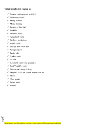 Nowitsupto youthat earningmoneyismore importantforyouor saving planet
Page2
water pollution is caused by
 Humans (Anthropogenic activities)
 Urban development
 Mining activities
 Marine dumping
 Burning of fossil fuel
 Pesticides
 Industrial waste
 Agricultural waste
 Fertilizers applications
 animals waste
 Leakage from sewer lines
 Sewage disposal
 Textile mils
 Nuclear waste
 Oil spills
 Household waste water generation
 Food/Vegetable waste
 Underground storage leakage
 Inorganic (NH3) and organic factors (VOCs)
 Plastics
 Alien species
 Brown waste
 E-waste
 