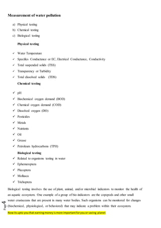 Nowitsupto youthat earningmoneyismore importantforyouor saving planet
Page4
Measurement of water pollution
a) Physical testing
b) Chemical testing
c) Biological testing
Physical testing
 Water Temperature
 Specifics Conductance or EC, Electrical Conductance, Conductivity
 Total suspended solids (TSS)
 Transparency or Turbidity
 Total dissolved solids (TDS)
Chemical testing
 pH
 Biochemical oxygen demand (BOD)
 Chemical oxygen demand (COD)
 Dissolved oxygen (DO)
 Pesticides
 Metals
 Nutrients
 Oil
 Grease
 Petroleum hydrocarbons (TPH)
Biological testing
 Related to organisms testing in water
 Ephemeroptera
 Plecoptera
 Mollusca
 Trichoptera
Biological testing involves the use of plant, animal, and/or microbial indicators to monitor the health of
an aquatic ecosystem. One example of a group of bio-indicators are the copepods and other small
water crustaceans that are present in many water bodies. Such organisms can be monitored for changes
(biochemical, physiological, or behavioral) that may indicate a problem within their ecosystem.
 