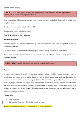 Nowitsupto youthat earningmoneyismore importantforyouor saving planet
Page7
Promote plastic recycling.
Some communities and businesses have put a ban on some commonly used plastic items, such as bottled water
and plastic bags.
Download your own music instead of buying CDs.
Cut disposable plastics out of your routine
Control/ Treatment of water pollutions
Anaerobic Digestion
Anaerobic digestion is a collection of processes by which microorganisms break down biodegradable material in
the absence of oxygen.
The process is used for industrial or domestic purpose waste to manage waste and to produce fuels.
It also occurs naturally in some soil and in lake and oceanic basin sediments, where it usually referred to as
anaerobic activity.
Process
It begins with bacterial hydrolysis of the input material include: insoluble organic polymers, such as
carbohydrates are broken down to soluble derivatives such as simple sugars, amino acids and fatty acids. that
become available for other bacterial. Acidogenic bacteria then convert the sugars and amino acids into carbon
dioxide, hydrogen, ammonia and organic acids. These bacteria convert these resulting organic acids into acetic
acid, along with additional ammonia, hydrogen and carbon dioxide and than finally, methanogens convert these
products to methane and carbon dioxide. The methanogenic-archea populations play an indispensable role in
anaerobic wastewater treatment.
Products Use
 Power generation
 Grid injection (Injection of Biogas into natural gas grid)
IMPORTANT: Anaerobic digestion is also a source of marsh gas (methane)
IMPORTANT: Overall plastic recycling was approximately 8% in the united state and approximately 2.7
million tons of plastics were recycled in the U.S.
 