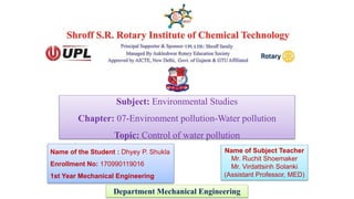 Subject: Environmental Studies
Chapter: 07-Environment pollution-Water pollution
Topic: Control of water pollution
Department Mechanical Engineering
Name of the Student : Dhyey P. Shukla
Enrollment No: 170990119016
1st Year Mechanical Engineering
Name of Subject Teacher
Mr. Ruchit Shoemaker
Mr. Virdattsinh Solanki
(Assistant Professor, MED)
 