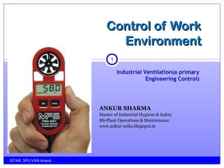 ANKUR SHARMA
Master of Industrial Hygiene & Safety
BS-Plant Operations & Maintenance
www.ankur-mihs.blogspot.in
ISTAR, SPU VVN Anand
1
Control of WorkControl of Work
EnvironmentEnvironment
Industrial Ventilation(a primary
Engineering Control)
 