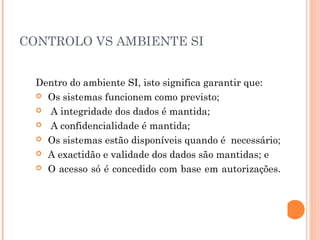 CONTROLO VS AMBIENTE SI


  Dentro do ambiente SI, isto significa garantir que:
   Os sistemas funcionem como previsto;

   A integridade dos dados é mantida;

   A confidencialidade é mantida;

   Os sistemas estão disponíveis quando é necessário;

   A exactidão e validade dos dados são mantidas; e

   O acesso só é concedido com base em autorizações.
 