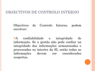 OBJECTIVOS DE CONTROLO INTERNO


   Objectivos   de   Controlo   Interno,   podem
   envolver:

   A     confiabilidade   e   integridade    de
   informação. Se a gestão não pode confiar na
   integridade das informações armazenadas e
   processadas no interior da SI, então todas as
   informações      devem    ser    considerados
   suspeitas.
 