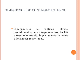 OBJECTIVOS DE CONTROLO INTERNO




      Cumprimento      de     políticas,  planos,
       procedimentos, leis e regulamentos. As leis
       e regulamentos são impostas externamente
       e devem ser respeitadas.
 