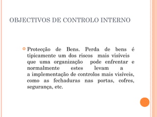 OBJECTIVOS DE CONTROLO INTERNO



      Protecção de Bens. Perda de bens é
       tipicamente um dos riscos mais visíveis
       que uma organização pode enfrentar e
       normalmente     estes     levam     a
       a implementação de controlos mais visíveis,
       como as fechaduras nas portas, cofres,
       segurança, etc.
 