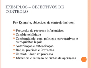 EXEMPLOS – OBJECTIVOS DE
CONTROLO

   Por Exemplo, objectivos de controlo incluem:

    Protecção de recursos informáticos
    Confidencialidade
    Conformidade com políticas corporativas e
     os requisitos legais
    Autorização e autenticação
    Dados precisos e Correctos
    Confiabilidade do processo
    Eficiência e redução de custos de operações
 