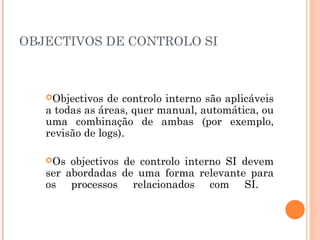 OBJECTIVOS DE CONTROLO SI



   Objectivos  de controlo interno são aplicáveis
   a todas as áreas, quer manual, automática, ou
   uma combinação de ambas (por exemplo,
   revisão de logs).

   Os  objectivos de controlo interno SI devem
   ser abordadas de uma forma relevante para
   os processos relacionados com SI.
 
