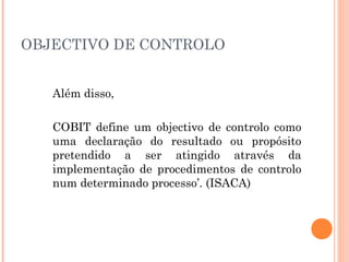 OBJECTIVO DE CONTROLO


   Além disso,

   COBIT define um objectivo de controlo como
   uma declaração do resultado ou propósito
   pretendido a ser atingido através da
   implementação de procedimentos de controlo
   num determinado processo’. (ISACA)
 