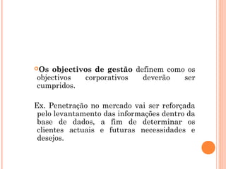 Os objectivos de gestão definem como os
objectivos  corporativos   deverão   ser
cumpridos.

Ex. Penetração no mercado vai ser reforçada
 pelo levantamento das informações dentro da
 base de dados, a fim de determinar os
 clientes actuais e futuras necessidades e
 desejos.
 