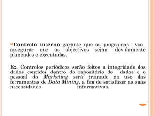 CONTROLO INTERNO
Controlo   interno garante que os programas vão
assegurar que os objectivos sejam devidamente
planeados e executados.

Ex. Controlos periódicos serão feitos a integridade dos
dados contidos dentro do repositório de dados e o
pessoal do Marketing será treinado no uso das
ferramentas de Data Mining, a fim de satisfazer as suas
necessidades               informativas.
 