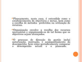 Planeamento,  neste caso, é entendido como o
estabelecimento de objectivos e metas, bem como
a escolha de métodos preferidos na utilização de
recursos.
Organização   envolve a recolha dos recursos
necessários e organizando-os de tal forma que os
objectivos sejam alcançados.

O  processo de direcção da gestão inclui
autorização, instrução, e acompanhamento do
desempenho, bem como periodicamente comparar
o desempenho actual e o planeado.
 