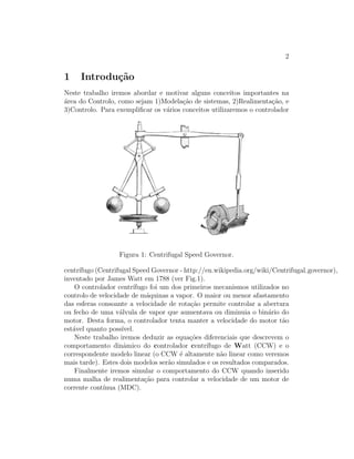 2
1 Introdu¸c˜ao
Neste trabalho iremos abordar e motivar alguns conceitos importantes na
´area do Controlo, como sejam 1)Modela¸c˜ao de sistemas, 2)Realimenta¸c˜ao, e
3)Controlo. Para exempliﬁcar os v´arios conceitos utilizaremos o controlador
Figura 1: Centrifugal Speed Governor.
centr´ıfugo (Centrifugal Speed Governor - http://en.wikipedia.org/wiki/Centrifugal governor),
inventado por James Watt em 1788 (ver Fig.1).
O controlador centr´ıfugo foi um dos primeiros mecanismos utilizados no
controlo de velocidade de m´aquinas a vapor. O maior ou menor afastamento
das esferas consoante a velocidade de rota¸c˜ao permite controlar a abertura
ou fecho de uma v´alvula de vapor que aumentava ou diminuia o bin´ario do
motor. Desta forma, o controlador tenta manter a velocidade do motor t˜ao
est´avel quanto poss´ıvel.
Neste trabalho iremos deduzir as equa¸c˜oes diferenciais que descrevem o
comportamento dinˆamico do controlador centr´ıfugo de Watt (CCW) e o
correspondente modelo linear (o CCW ´e altamente n˜ao linear como veremos
mais tarde). Estes dois modelos ser˜ao simulados e os resultados comparados.
Finalmente iremos simular o comportamento do CCW quando inserido
numa malha de realimenta¸c˜ao para controlar a velocidade de um motor de
corrente cont´ınua (MDC).
 