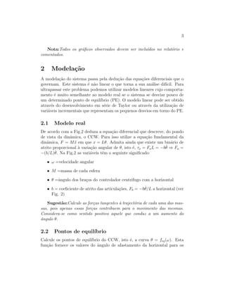 3
Nota:Todos os gr´aﬁcos observados devem ser inclu´ıdos no relat´orio e
comentados.
2 Modela¸c˜ao
A modela¸c˜ao do sistema passa pela dedu¸c˜ao das equa¸c˜oes diferenciais que o
governam. Este sistema ´e n˜ao linear o que torna a sua an´alise dif´ıcil. Para
ultrapassar este problema podemos utilizar modelos lineares cujo comporta-
mento ´e muito semelhante ao modelo real se o sistema se desviar pouco de
um determinado ponto de equil´ıbrio (PE). O modelo linear pode ser obtido
atrav´es do desenvolvimento em s´erie de Taylor ou atrav´es da utiliza¸c˜ao de
vari´aveis incrementais que representam os pequenos desvios em torno do PE.
2.1 Modelo real
De acordo com a Fig.2 deduza a equa¸c˜ao diferencial que descreve, do pondo
de vista da dinˆamica, o CCW. Para isso utilize a equa¸c˜ao fundamental da
dinˆamica, F = M ¨x em que x = Lθ. Admita ainda que existe um bin´ario de
atrito proporcional `a varia¸c˜ao angular de θ, isto ´e, τa = FaL = −b ˙θ ⇒ Fa =
−(b/L) ˙θ. Na Fig.2 as vari´aveis tˆem o seguinte signiﬁcado:
• ω =velocidade angular
• M =massa de cada esfera
• θ =ˆangulo dos bra¸cos do controlador centrifugo com a horizontal
• b = coeﬁciente de atrito das articula¸c˜oes, Fb = −b ˙θ/L a horizontal (ver
Fig. 2)
Sugest˜ao:Calcule as for¸cas tangentes `a traject´oria de cada uma das mas-
sas, pois apenas essas for¸cas contribuem para o movimento das mesmas.
Considera-se como sentido positivo aquele que conduz a um aumento do
ˆangulo θ.
2.2 Pontos de equil´ıbrio
Calcule os pontos de equil´ıbrio do CCW, isto ´e, a curva θ = feq(ω). Esta
fun¸c˜ao fornece os valores do ˆangulo de afastamento da horizontal para os
 