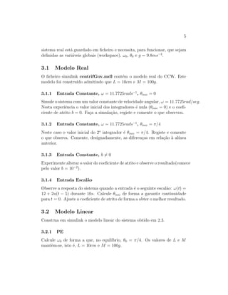 5
sistema real est´a guardado em ﬁcheiro e necessita, para funcionar, que sejam
deﬁnidas as vari´aveis globais (workspace), ω0, θ0 e g = 9.8ms−2
.
3.1 Modelo Real
O ﬁcheiro simulink centrifGov.mdl cont´em o modelo real do CCW. Este
modelo foi constru´ıdo admitindo que L = 10cm e M = 100g.
3.1.1 Entrada Constante, ω = 11.7725rads−1
, θinic = 0
Simule o sistema com um valor constante de velocidade angular, ω = 11.7725rad/seg.
Nesta experiˆencia o valor inicial dos integradores ´e nula (θinic = 0) e o coeﬁ-
ciente de atrito b = 0. Fa¸ca a simula¸c˜ao, registe e comente o que observou.
3.1.2 Entrada Constante, ω = 11.7725rads−1
, θinic = π/4
Neste caso o valor inicial do 2o
integrador ´e θinic = π/4. Registe e comente
o que observa. Comente, designadamente, as diferen¸cas em rela¸c˜ao `a al´ınea
anterior.
3.1.3 Entrada Constante, b = 0
Experimente alterar o valor do coeﬁciente de atrito e observe o resultado(comece
pelo valor b = 10−2
).
3.1.4 Entrada Escal˜ao
Observe a resposta do sistema quando a entrada ´e o seguinte escal˜ao: ω(t) =
12 + 2u(t − 5) durante 10s. Calcule θinic de forma a garantir continuidade
para t = 0. Ajuste o coeﬁciente de atrito de forma a obter o melhor resultado.
3.2 Modelo Linear
Construa em simulink o modelo linear do sistema obtido em 2.3.
3.2.1 PE
Calcule ω0 de forma a que, no equil´ıbrio, θ0 = π/4. Os valores de L e M
mantˆem-se, isto ´e, L = 10cm e M = 100g.
 