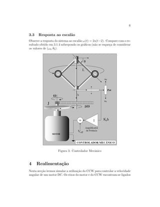 6
3.3 Resposta ao escal˜ao
Observe a resposta do sistema ao escal˜ao ω(t) = 2u(t−2). Compare com o re-
sultado obtido em 3.1.4 sobrepondo os gr´aﬁcos (n˜ao se esque¸ca de considerar
os valores de (ω0, θ0).
Figura 3: Controlador Mecˆanico
4 Realimenta¸c˜ao
Nesta sec¸c˜ao iremos simular a utiliza¸c˜ao do CCW para controlar a velocidade
angular de um motor DC. Os eixos do motor e do CCW encontram-se ligados
 