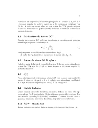 7
atrav´es de um dispositivo de desmultiplica¸c˜ao de a : 1 com a > 1, isto ´e, a
velocidade angular do motor ´e maior que a do controlador centrifugo (ver
Fig.3). A maior ou menor abertura dos bra¸cos do CCW permite regular
o valor da resistˆencia do potenci´ometro de forma a controlar a velocidade
angular do motor.
4.1 Parˆametros do motor DC
Admita que o motor DC pode ser aproximado a um sistema de primeira
ordem cuja fun¸c˜ao de transferˆencia ´e:
G(s) =
K0
1 + τs
(3)
e cuja resposta ao escal˜ao est´a representada na Fig.4.
A partir da Fig.4 calcule os parˆametros do motor DC, K0 e τ.
4.2 Factor de desmultiplica¸c˜ao, a
Calcule o valor do factor de desmultiplica¸c˜ao a de forma a que o ˆangulo dos
bra¸cos do CCW seja de π/4 (L = 10cm) quando a velocidade angular do
motor for 1000rpm
4.3 h(φ)
Nesta al´ınea pretende-se relacionar a vari´avel h com o desvio incremental do
ˆangulo θ, isto ´e, φ, tal que θ = θ0 + φ. Admita que o ˆangulo de equil´ıbrio ´e
θ0 = π/4. Utilize as simpliﬁca¸c˜oes: cos(φ) ≈ 1 e sin(φ) ≈ φ.
4.4 Cadeia fechada
Vamos simular a resposta do sistema em cadeia fechada tal como est´a rep-
resentado na Fig.5. A simula¸c˜ao ´e feita aplicando um escal˜ao `a entrada Text
para simular perturba¸c˜oes (bin´arios) exteriores. Comente a forma como o
ganho K condiciona a resposta do sistema `as perturba¸c˜oes exteriores.
4.4.1 CCW - Modelo Real
Simule o sistema em cadeia fechada usando o modelo real obtido em 2.1.
 