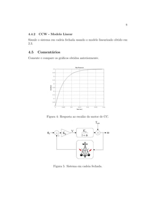 8
4.4.2 CCW - Modelo Linear
Simule o sistema em cadeia fechada usando o modelo linearizado obtido em
2.3.
4.5 Coment´arios
Comente e compare os gr´aﬁcos obtidos anteriormente.
Figura 4: Resposta ao escal˜ao do motor de CC.
Figura 5: Sistema em cadeia fechada.
 