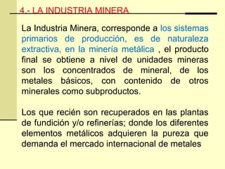 4.- LA INDUSTRIA MINERA
La Industria Minera, corresponde a los sistemas
primarios de producción, es de naturaleza
extractiva, en la minería metálica , el producto
final se obtiene a nivel de unidades mineras
son los concentrados de mineral, de los
metales básicos, con contenido de otros
minerales como subproductos.
Los que recién son recuperados en las plantas
de fundición y/o refinerías; donde los diferentes
elementos metálicos adquieren la pureza que
demanda el mercado internacional de metales
 