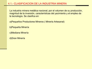 4.1.- CLASIFICACION DE LA INDUSTRIA MINERA
La industria minera metálica nacional, por el volumen de su producción,
magnitud de la inversión, características del yacimiento y el empleo de
la tecnología. Se clasifica en:
a)Pequeños Productores Mineros ( Minería Artesanal)
b)Pequeña Minería
c)Mediana Minería
d)Gran Minería
 