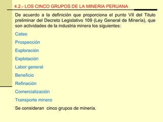 4.2.- LOS CINCO GRUPOS DE LA MINERIA PERUANA
De acuerdo a la definición que proporciona el punto VII del Titulo
preliminar del Decreto Legislativo 109 (Ley General de Minería), que
son actividades de la industria minera los siguientes:
Cateo
Prospección
Exploración
Explotación
Labor general
Beneficio
Refinación
Comercialización
Transporte minero
Se consideran cinco grupos de minería.
 