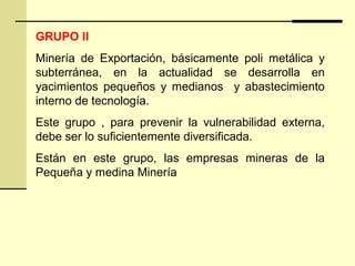 GRUPO II
Minería de Exportación, básicamente poli metálica y
subterránea, en la actualidad se desarrolla en
yacimientos pequeños y medianos y abastecimiento
interno de tecnología.
Este grupo , para prevenir la vulnerabilidad externa,
debe ser lo suficientemente diversificada.
Están en este grupo, las empresas mineras de la
Pequeña y medina Minería
 