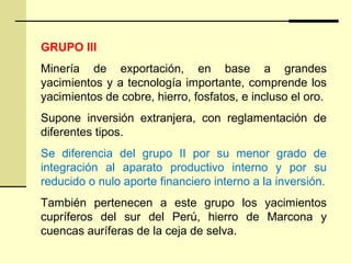 GRUPO III
Minería de exportación, en base a grandes
yacimientos y a tecnología importante, comprende los
yacimientos de cobre, hierro, fosfatos, e incluso el oro.
Supone inversión extranjera, con reglamentación de
diferentes tipos.
Se diferencia del grupo II por su menor grado de
integración al aparato productivo interno y por su
reducido o nulo aporte financiero interno a la inversión.
También pertenecen a este grupo los yacimientos
cupríferos del sur del Perú, hierro de Marcona y
cuencas auríferas de la ceja de selva.
 